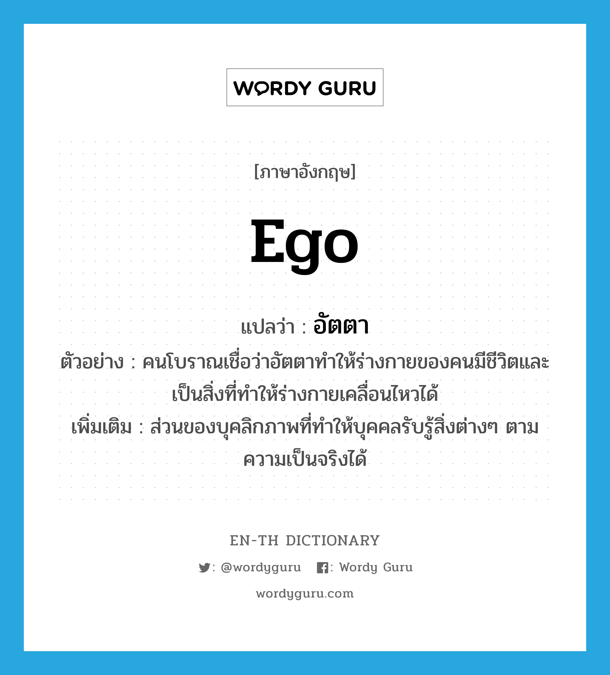 ego แปลว่า?, คำศัพท์ภาษาอังกฤษ ego แปลว่า อัตตา ประเภท N ตัวอย่าง คนโบราณเชื่อว่าอัตตาทำให้ร่างกายของคนมีชีวิตและเป็นสิ่งที่ทำให้ร่างกายเคลื่อนไหวได้ เพิ่มเติม ส่วนของบุคลิกภาพที่ทำให้บุคคลรับรู้สิ่งต่างๆ ตามความเป็นจริงได้ หมวด N