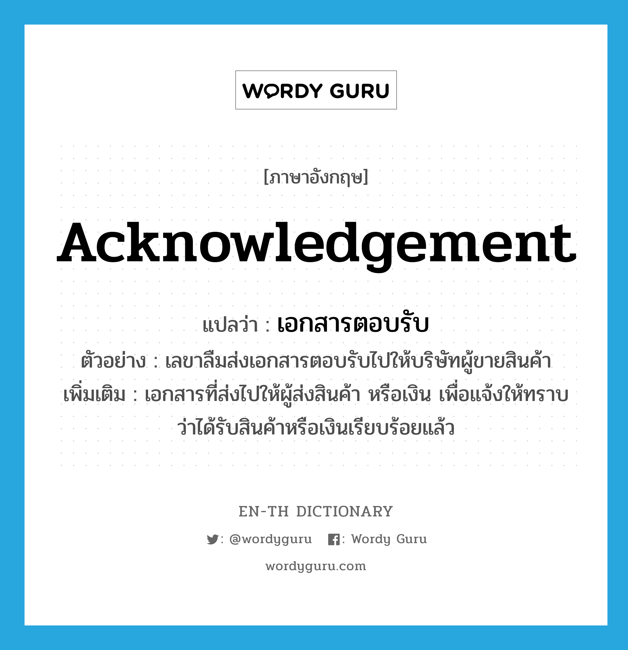 acknowledgement แปลว่า?, คำศัพท์ภาษาอังกฤษ acknowledgement แปลว่า เอกสารตอบรับ ประเภท N ตัวอย่าง เลขาลืมส่งเอกสารตอบรับไปให้บริษัทผู้ขายสินค้า เพิ่มเติม เอกสารที่ส่งไปให้ผู้ส่งสินค้า หรือเงิน เพื่อแจ้งให้ทราบว่าได้รับสินค้าหรือเงินเรียบร้อยแล้ว หมวด N