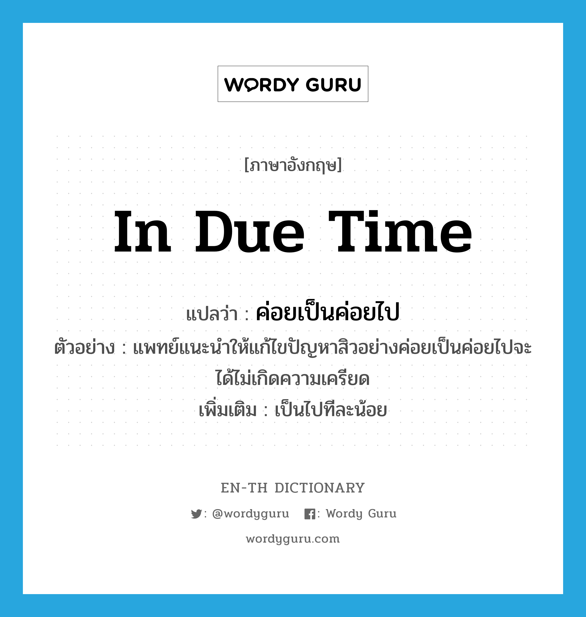 in due time แปลว่า?, คำศัพท์ภาษาอังกฤษ in due time แปลว่า ค่อยเป็นค่อยไป ประเภท ADV ตัวอย่าง แพทย์แนะนำให้แก้ไขปัญหาสิวอย่างค่อยเป็นค่อยไปจะได้ไม่เกิดความเครียด เพิ่มเติม เป็นไปทีละน้อย หมวด ADV