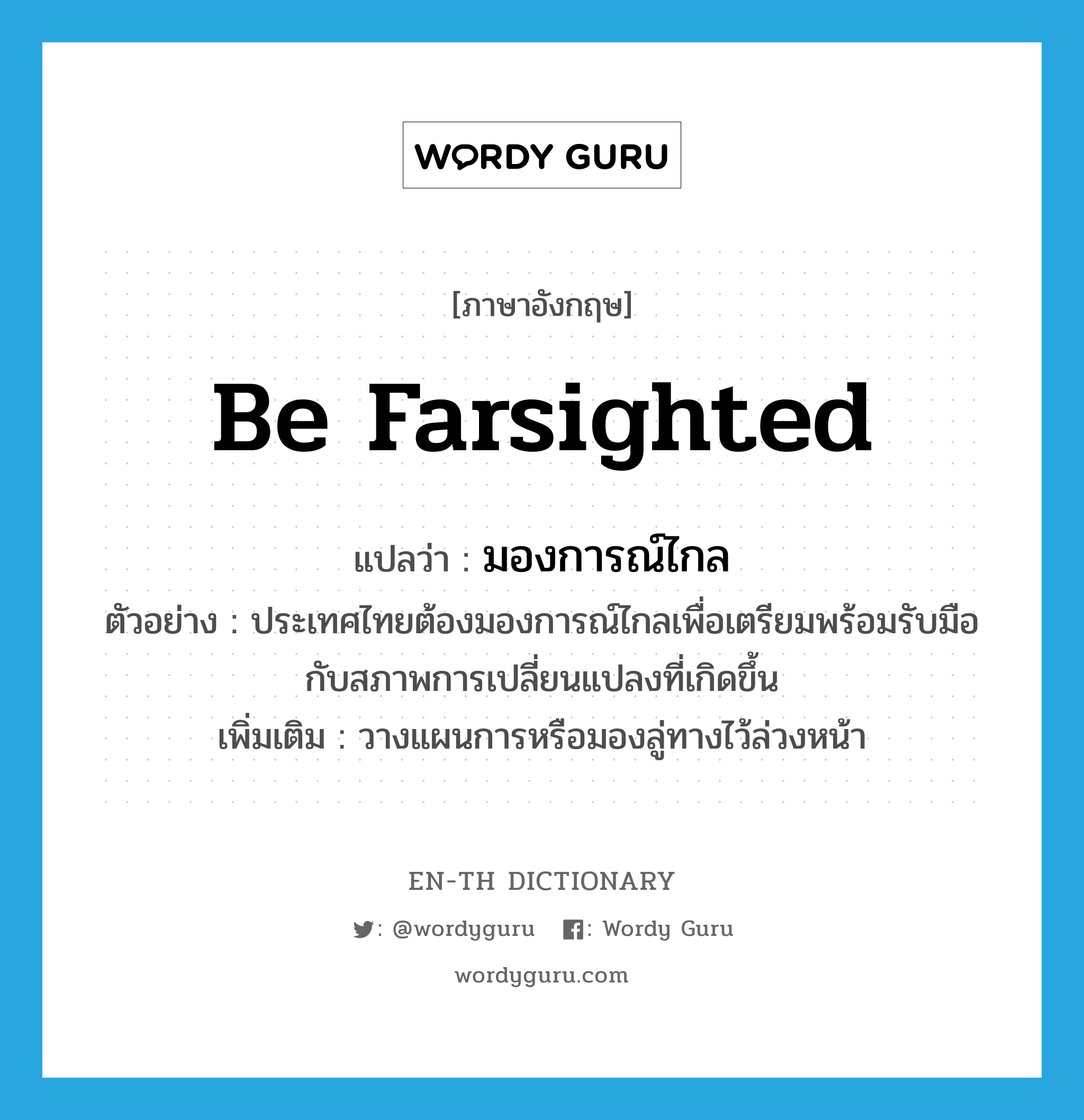 be farsighted แปลว่า?, คำศัพท์ภาษาอังกฤษ be farsighted แปลว่า มองการณ์ไกล ประเภท V ตัวอย่าง ประเทศไทยต้องมองการณ์ไกลเพื่อเตรียมพร้อมรับมือกับสภาพการเปลี่ยนแปลงที่เกิดขึ้น เพิ่มเติม วางแผนการหรือมองลู่ทางไว้ล่วงหน้า หมวด V