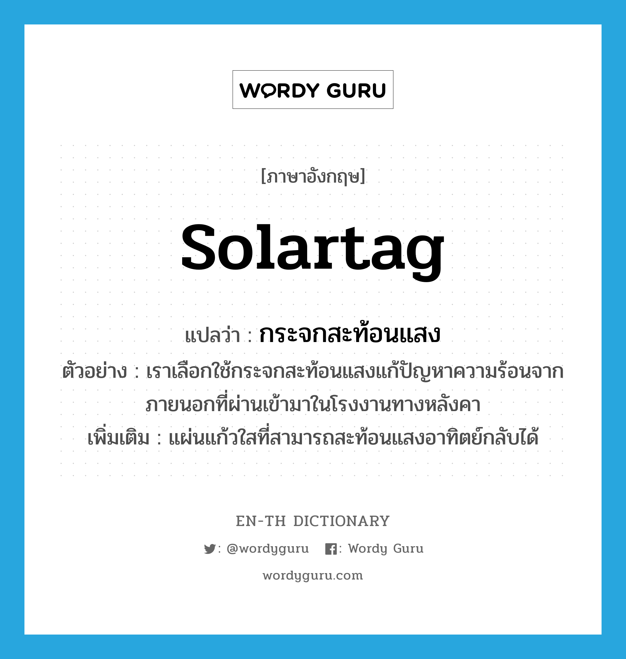 solartag แปลว่า?, คำศัพท์ภาษาอังกฤษ solartag แปลว่า กระจกสะท้อนแสง ประเภท N ตัวอย่าง เราเลือกใช้กระจกสะท้อนแสงแก้ปัญหาความร้อนจากภายนอกที่ผ่านเข้ามาในโรงงานทางหลังคา เพิ่มเติม แผ่นแก้วใสที่สามารถสะท้อนแสงอาทิตย์กลับได้ หมวด N