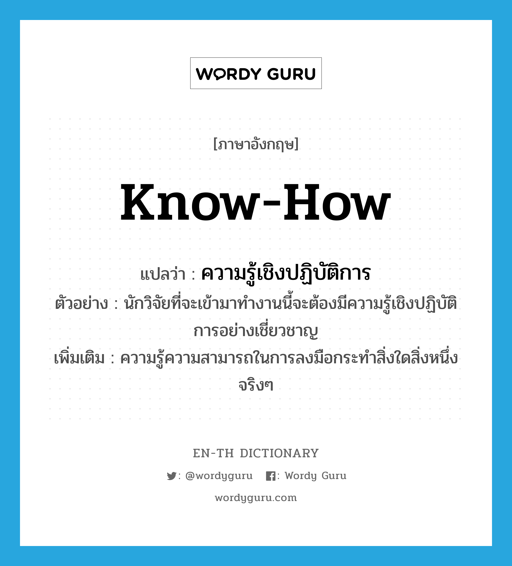 know-how แปลว่า?, คำศัพท์ภาษาอังกฤษ know-how แปลว่า ความรู้เชิงปฏิบัติการ ประเภท N ตัวอย่าง นักวิจัยที่จะเข้ามาทำงานนี้จะต้องมีความรู้เชิงปฏิบัติการอย่างเชี่ยวชาญ เพิ่มเติม ความรู้ความสามารถในการลงมือกระทำสิ่งใดสิ่งหนึ่งจริงๆ หมวด N