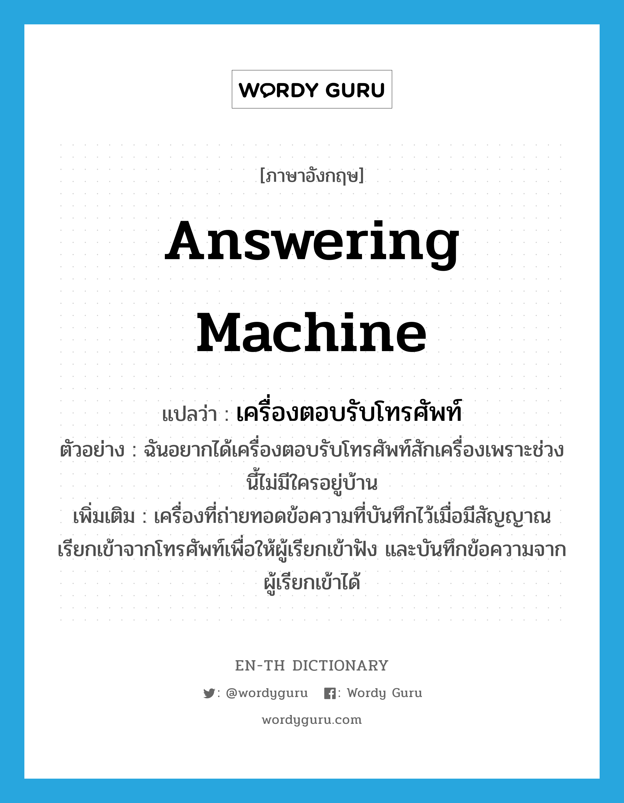 answering machine แปลว่า?, คำศัพท์ภาษาอังกฤษ answering machine แปลว่า เครื่องตอบรับโทรศัพท์ ประเภท N ตัวอย่าง ฉันอยากได้เครื่องตอบรับโทรศัพท์สักเครื่องเพราะช่วงนี้ไม่มีใครอยู่บ้าน เพิ่มเติม เครื่องที่ถ่ายทอดข้อความที่บันทึกไว้เมื่อมีสัญญาณเรียกเข้าจากโทรศัพท์เพื่อให้ผู้เรียกเข้าฟัง และบันทึกข้อความจากผู้เรียกเข้าได้ หมวด N