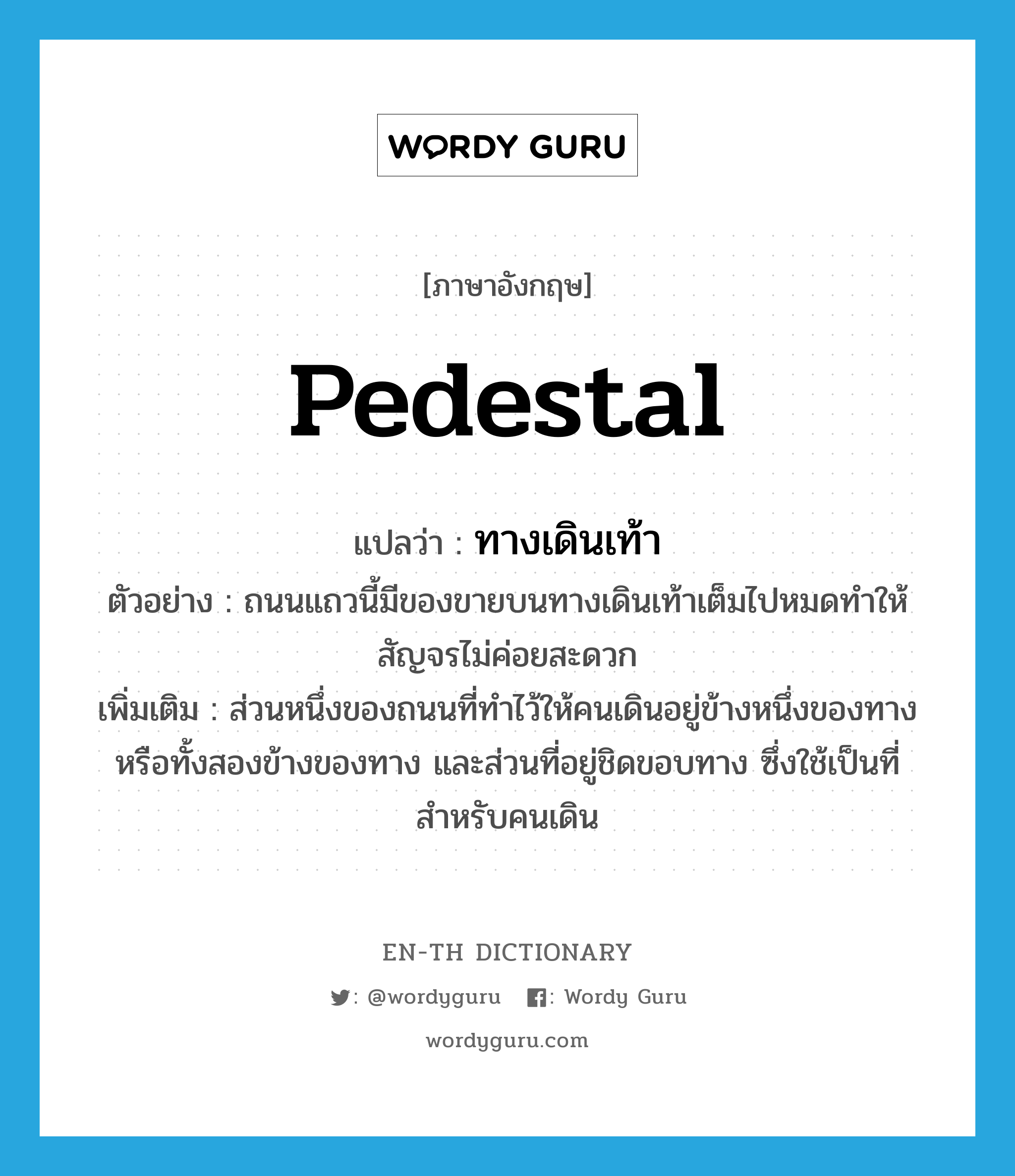 pedestal แปลว่า?, คำศัพท์ภาษาอังกฤษ pedestal แปลว่า ทางเดินเท้า ประเภท N ตัวอย่าง ถนนแถวนี้มีของขายบนทางเดินเท้าเต็มไปหมดทำให้สัญจรไม่ค่อยสะดวก เพิ่มเติม ส่วนหนึ่งของถนนที่ทำไว้ให้คนเดินอยู่ข้างหนึ่งของทางหรือทั้งสองข้างของทาง และส่วนที่อยู่ชิดขอบทาง ซึ่งใช้เป็นที่สำหรับคนเดิน หมวด N