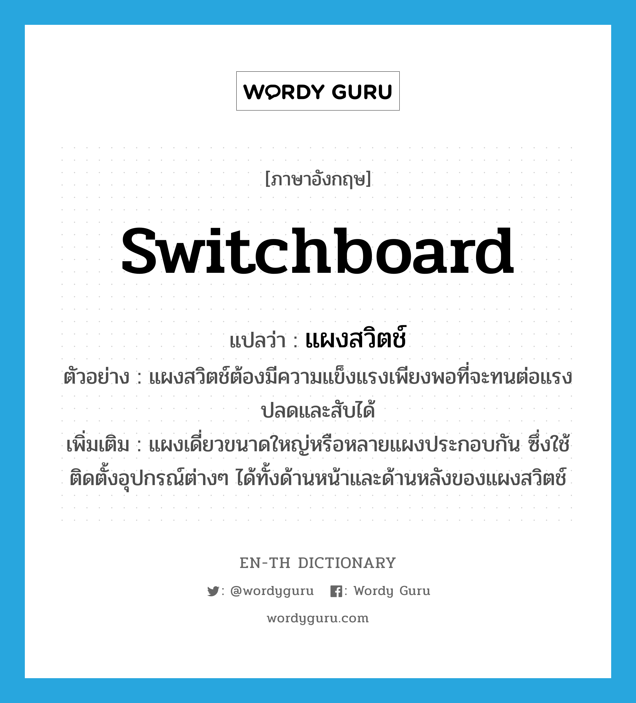 switchboard แปลว่า?, คำศัพท์ภาษาอังกฤษ switchboard แปลว่า แผงสวิตช์ ประเภท N ตัวอย่าง แผงสวิตช์ต้องมีความแข็งแรงเพียงพอที่จะทนต่อแรงปลดและสับได้ เพิ่มเติม แผงเดี่ยวขนาดใหญ่หรือหลายแผงประกอบกัน ซึ่งใช้ติดตั้งอุปกรณ์ต่างๆ ได้ทั้งด้านหน้าและด้านหลังของแผงสวิตช์ หมวด N