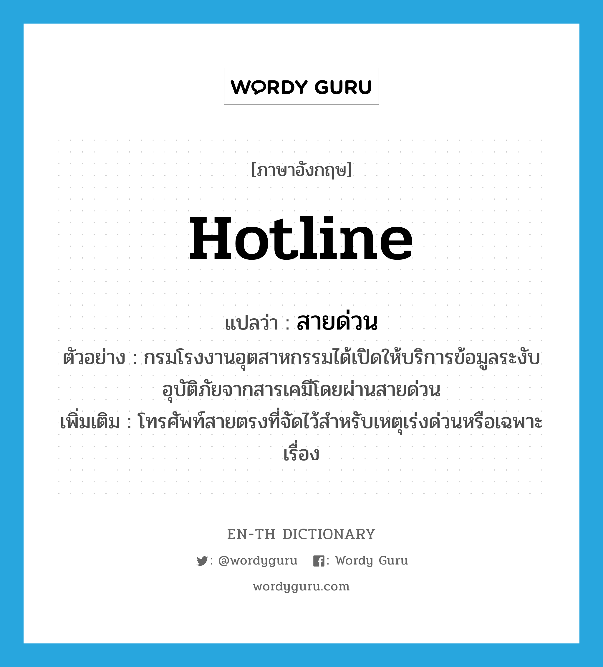 hotline แปลว่า?, คำศัพท์ภาษาอังกฤษ hotline แปลว่า สายด่วน ประเภท N ตัวอย่าง กรมโรงงานอุตสาหกรรมได้เปิดให้บริการข้อมูลระงับอุบัติภัยจากสารเคมีโดยผ่านสายด่วน เพิ่มเติม โทรศัพท์สายตรงที่จัดไว้สำหรับเหตุเร่งด่วนหรือเฉพาะเรื่อง หมวด N