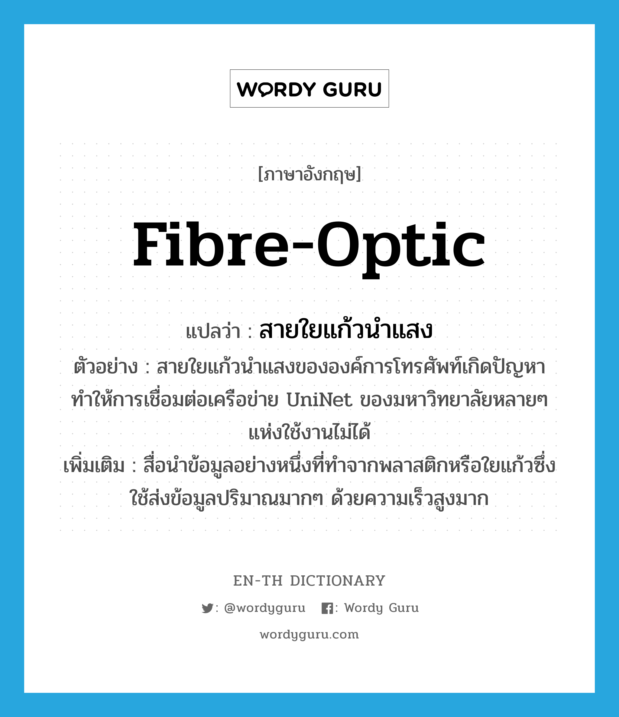 fibre-optic แปลว่า?, คำศัพท์ภาษาอังกฤษ fibre-optic แปลว่า สายใยแก้วนำแสง ประเภท N ตัวอย่าง สายใยแก้วนำแสงขององค์การโทรศัพท์เกิดปัญหา ทำให้การเชื่อมต่อเครือข่าย UniNet ของมหาวิทยาลัยหลายๆ แห่งใช้งานไม่ได้ เพิ่มเติม สื่อนำข้อมูลอย่างหนึ่งที่ทำจากพลาสติกหรือใยแก้วซึ่งใช้ส่งข้อมูลปริมาณมากๆ ด้วยความเร็วสูงมาก หมวด N