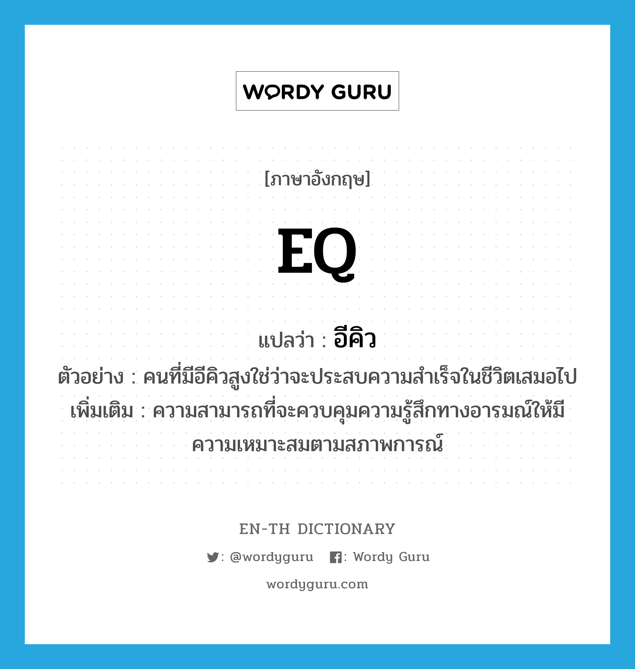 EQ แปลว่า?, คำศัพท์ภาษาอังกฤษ EQ แปลว่า อีคิว ประเภท N ตัวอย่าง คนที่มีอีคิวสูงใช่ว่าจะประสบความสำเร็จในชีวิตเสมอไป เพิ่มเติม ความสามารถที่จะควบคุมความรู้สึกทางอารมณ์ให้มีความเหมาะสมตามสภาพการณ์ หมวด N