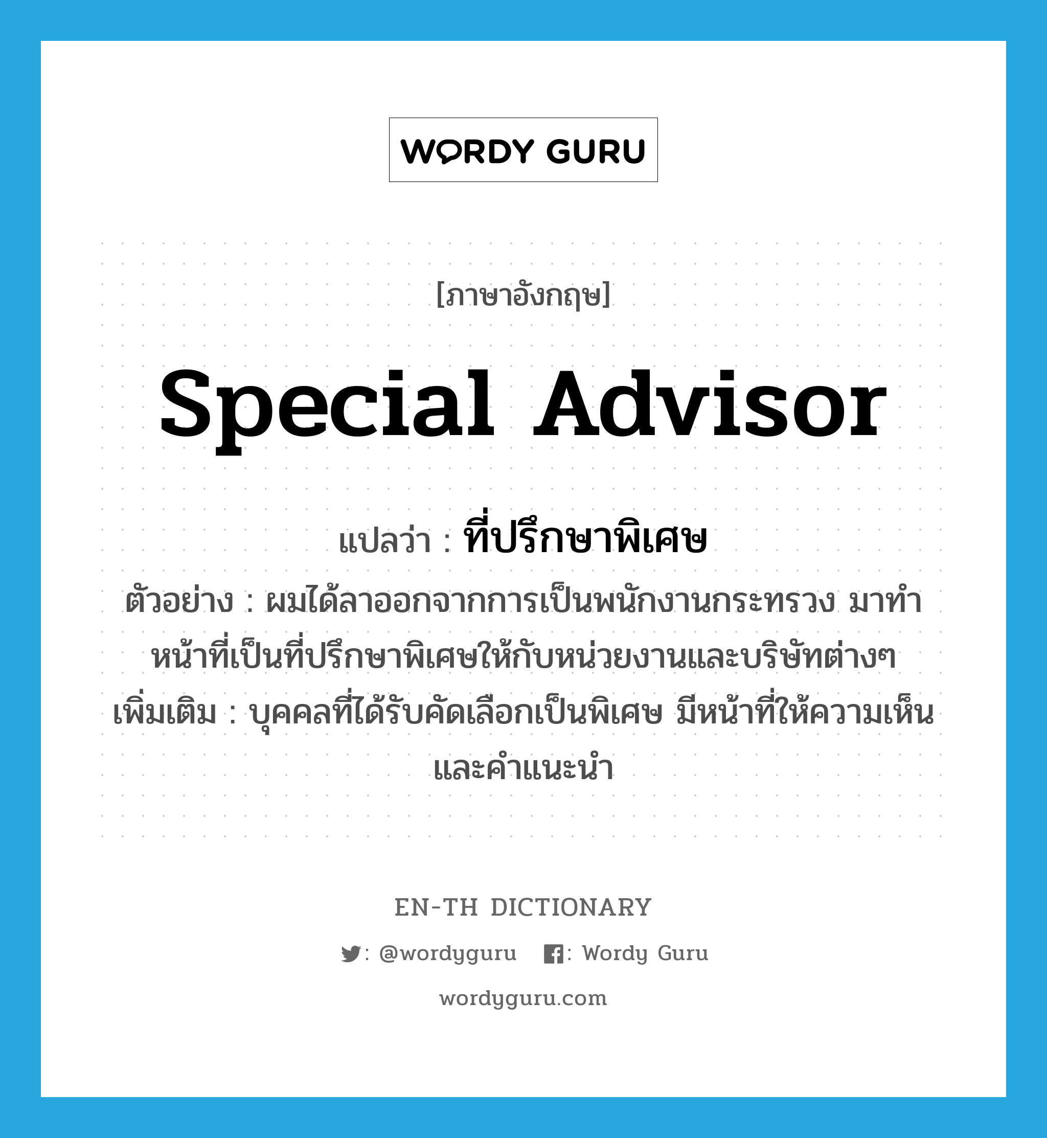 special advisor แปลว่า?, คำศัพท์ภาษาอังกฤษ special advisor แปลว่า ที่ปรึกษาพิเศษ ประเภท N ตัวอย่าง ผมได้ลาออกจากการเป็นพนักงานกระทรวง มาทำหน้าที่เป็นที่ปรึกษาพิเศษให้กับหน่วยงานและบริษัทต่างๆ เพิ่มเติม บุคคลที่ได้รับคัดเลือกเป็นพิเศษ มีหน้าที่ให้ความเห็นและคำแนะนำ หมวด N