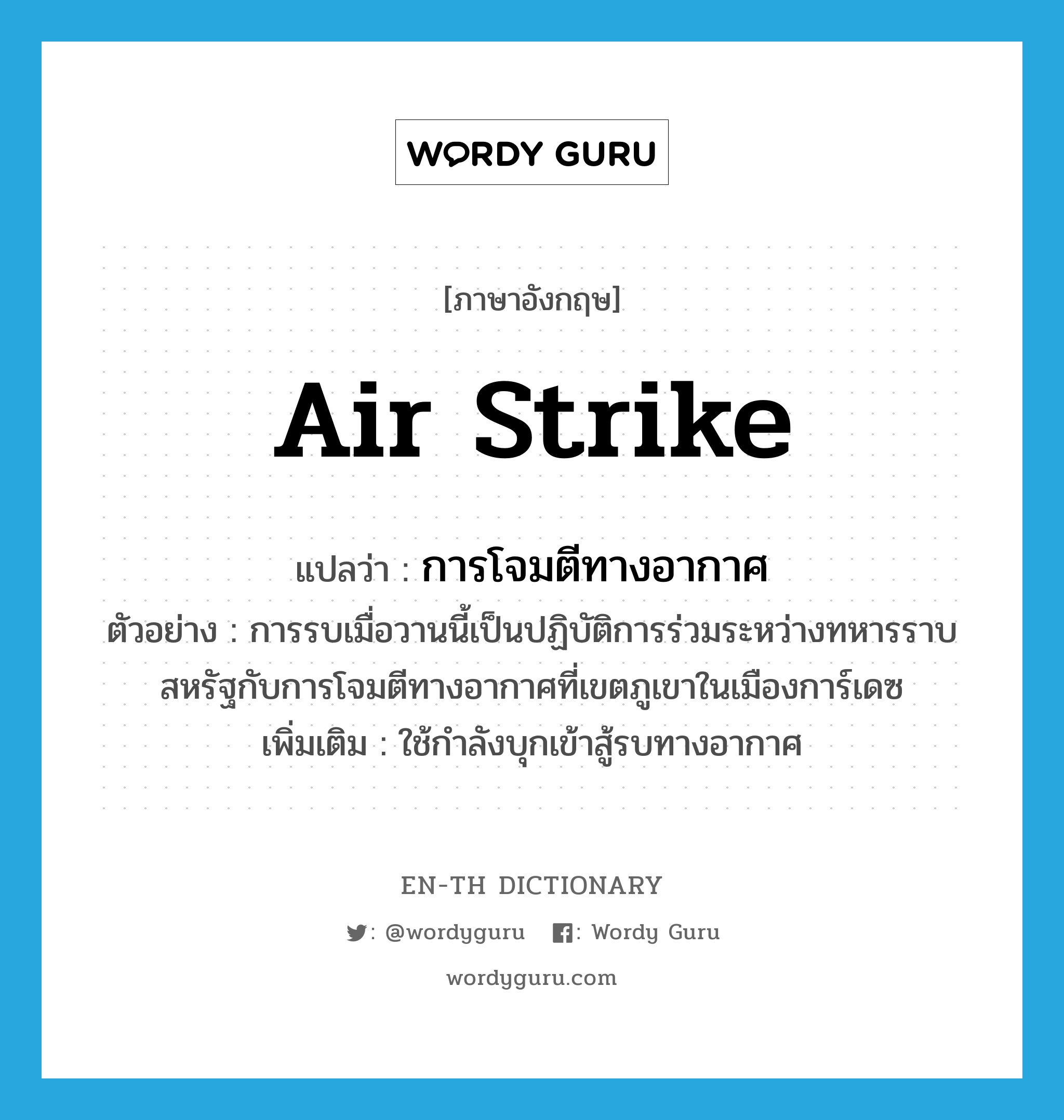 air strike แปลว่า?, คำศัพท์ภาษาอังกฤษ air strike แปลว่า การโจมตีทางอากาศ ประเภท N ตัวอย่าง การรบเมื่อวานนี้เป็นปฏิบัติการร่วมระหว่างทหารราบสหรัฐกับการโจมตีทางอากาศที่เขตภูเขาในเมืองการ์เดซ เพิ่มเติม ใช้กำลังบุกเข้าสู้รบทางอากาศ หมวด N