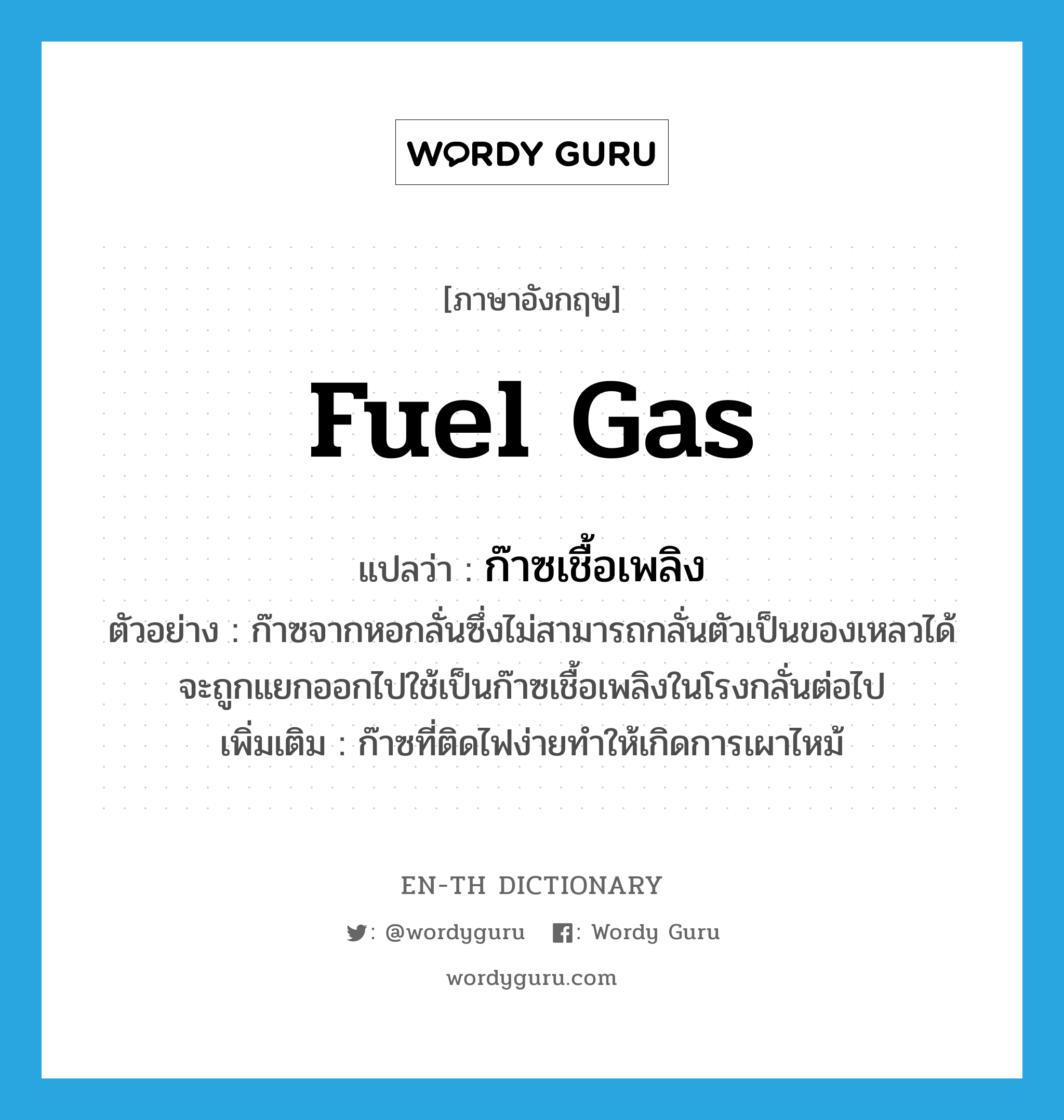 fuel gas แปลว่า?, คำศัพท์ภาษาอังกฤษ fuel gas แปลว่า ก๊าซเชื้อเพลิง ประเภท N ตัวอย่าง ก๊าซจากหอกลั่นซึ่งไม่สามารถกลั่นตัวเป็นของเหลวได้จะถูกแยกออกไปใช้เป็นก๊าซเชื้อเพลิงในโรงกลั่นต่อไป เพิ่มเติม ก๊าซที่ติดไฟง่ายทำให้เกิดการเผาไหม้ หมวด N