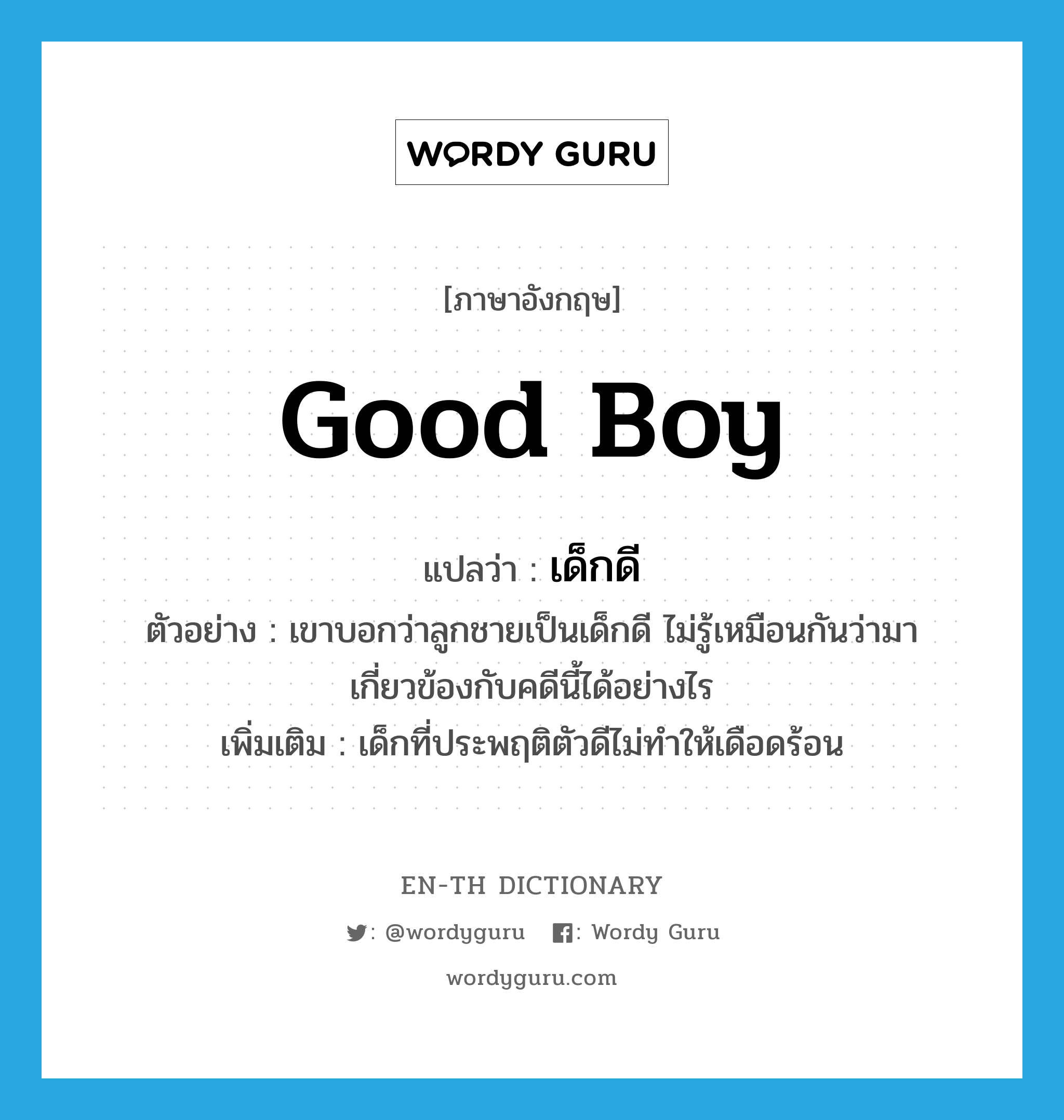 เด็กดี ภาษาอังกฤษ?, คำศัพท์ภาษาอังกฤษ เด็กดี แปลว่า good boy ประเภท N ตัวอย่าง เขาบอกว่าลูกชายเป็นเด็กดี ไม่รู้เหมือนกันว่ามาเกี่ยวข้องกับคดีนี้ได้อย่างไร เพิ่มเติม เด็กที่ประพฤติตัวดีไม่ทำให้เดือดร้อน หมวด N