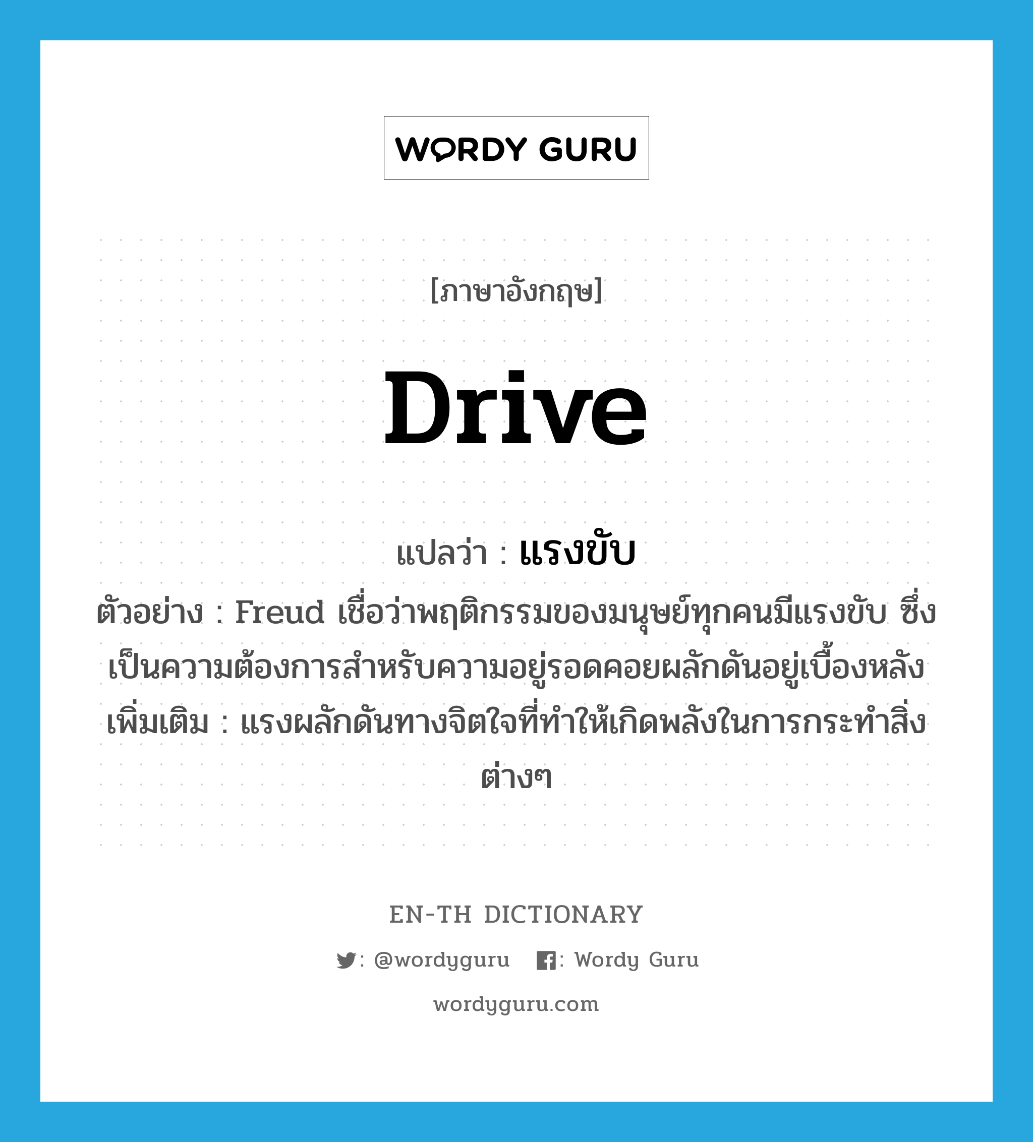 drive แปลว่า?, คำศัพท์ภาษาอังกฤษ drive แปลว่า แรงขับ ประเภท N ตัวอย่าง Freud เชื่อว่าพฤติกรรมของมนุษย์ทุกคนมีแรงขับ ซึ่งเป็นความต้องการสำหรับความอยู่รอดคอยผลักดันอยู่เบื้องหลัง เพิ่มเติม แรงผลักดันทางจิตใจที่ทำให้เกิดพลังในการกระทำสิ่งต่างๆ หมวด N