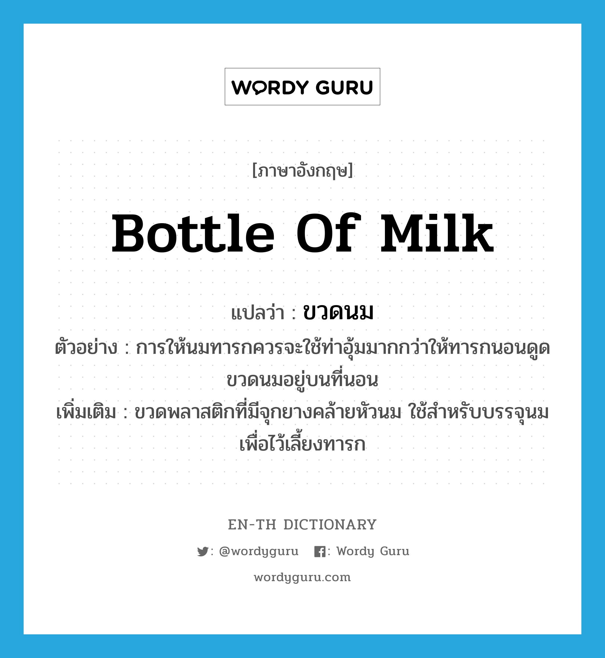 bottle of milk แปลว่า?, คำศัพท์ภาษาอังกฤษ bottle of milk แปลว่า ขวดนม ประเภท N ตัวอย่าง การให้นมทารกควรจะใช้ท่าอุ้มมากกว่าให้ทารกนอนดูดขวดนมอยู่บนที่นอน เพิ่มเติม ขวดพลาสติกที่มีจุกยางคล้ายหัวนม ใช้สำหรับบรรจุนม เพื่อไว้เลี้ยงทารก หมวด N