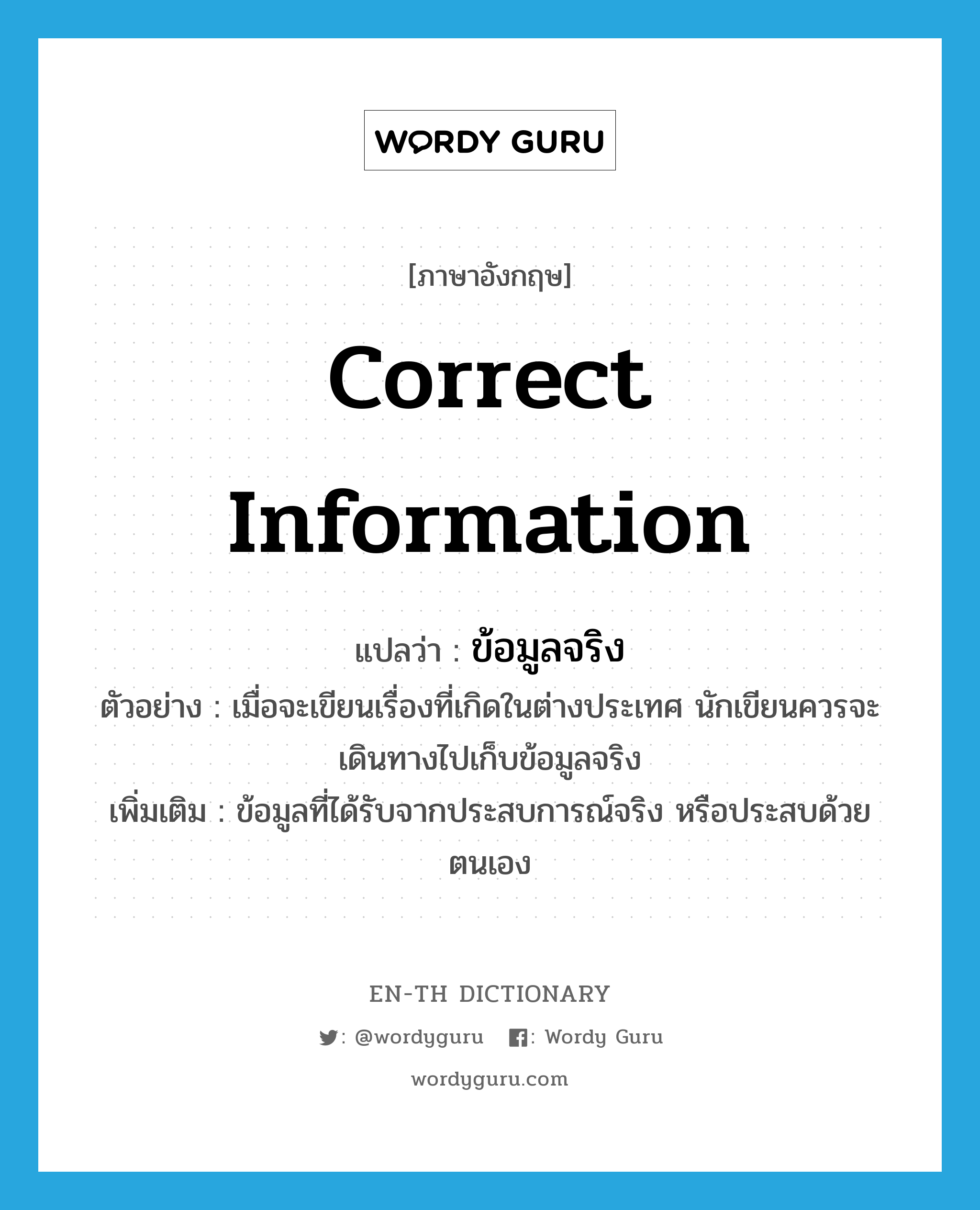 correct information แปลว่า?, คำศัพท์ภาษาอังกฤษ correct information แปลว่า ข้อมูลจริง ประเภท N ตัวอย่าง เมื่อจะเขียนเรื่องที่เกิดในต่างประเทศ นักเขียนควรจะเดินทางไปเก็บข้อมูลจริง เพิ่มเติม ข้อมูลที่ได้รับจากประสบการณ์จริง หรือประสบด้วยตนเอง หมวด N