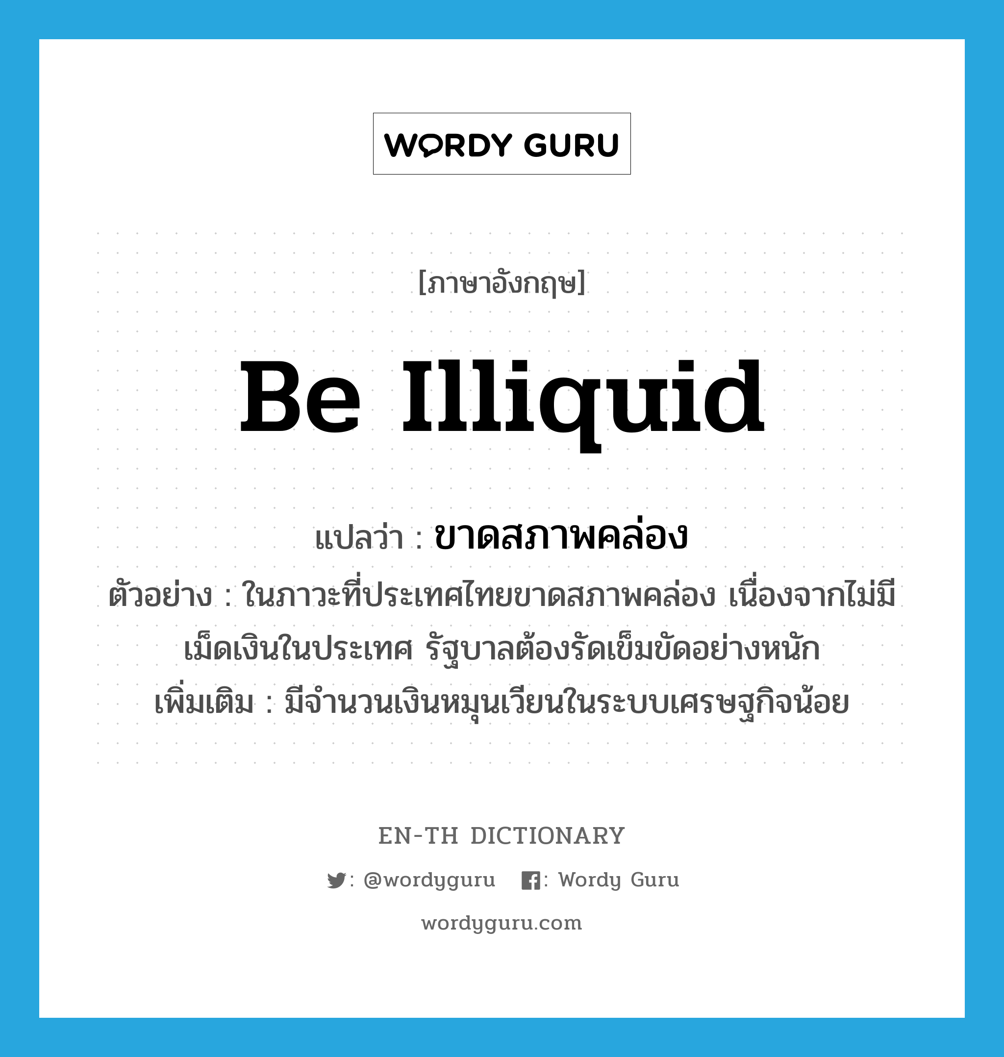 be illiquid แปลว่า?, คำศัพท์ภาษาอังกฤษ be illiquid แปลว่า ขาดสภาพคล่อง ประเภท V ตัวอย่าง ในภาวะที่ประเทศไทยขาดสภาพคล่อง เนื่องจากไม่มีเม็ดเงินในประเทศ รัฐบาลต้องรัดเข็มขัดอย่างหนัก เพิ่มเติม มีจำนวนเงินหมุนเวียนในระบบเศรษฐกิจน้อย หมวด V