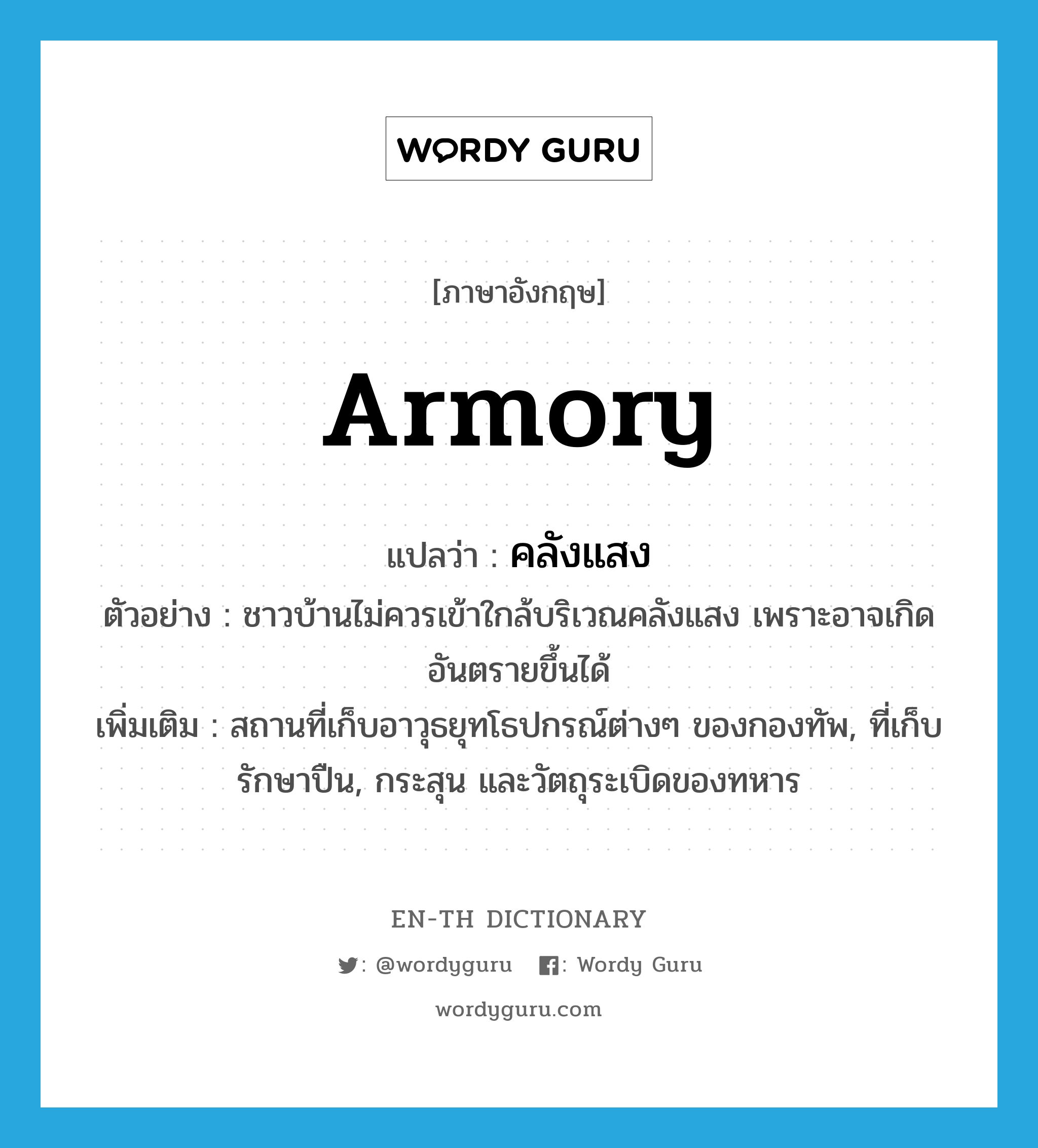 armory แปลว่า?, คำศัพท์ภาษาอังกฤษ armory แปลว่า คลังแสง ประเภท N ตัวอย่าง ชาวบ้านไม่ควรเข้าใกล้บริเวณคลังแสง เพราะอาจเกิดอันตรายขึ้นได้ เพิ่มเติม สถานที่เก็บอาวุธยุทโธปกรณ์ต่างๆ ของกองทัพ, ที่เก็บรักษาปืน, กระสุน และวัตถุระเบิดของทหาร หมวด N