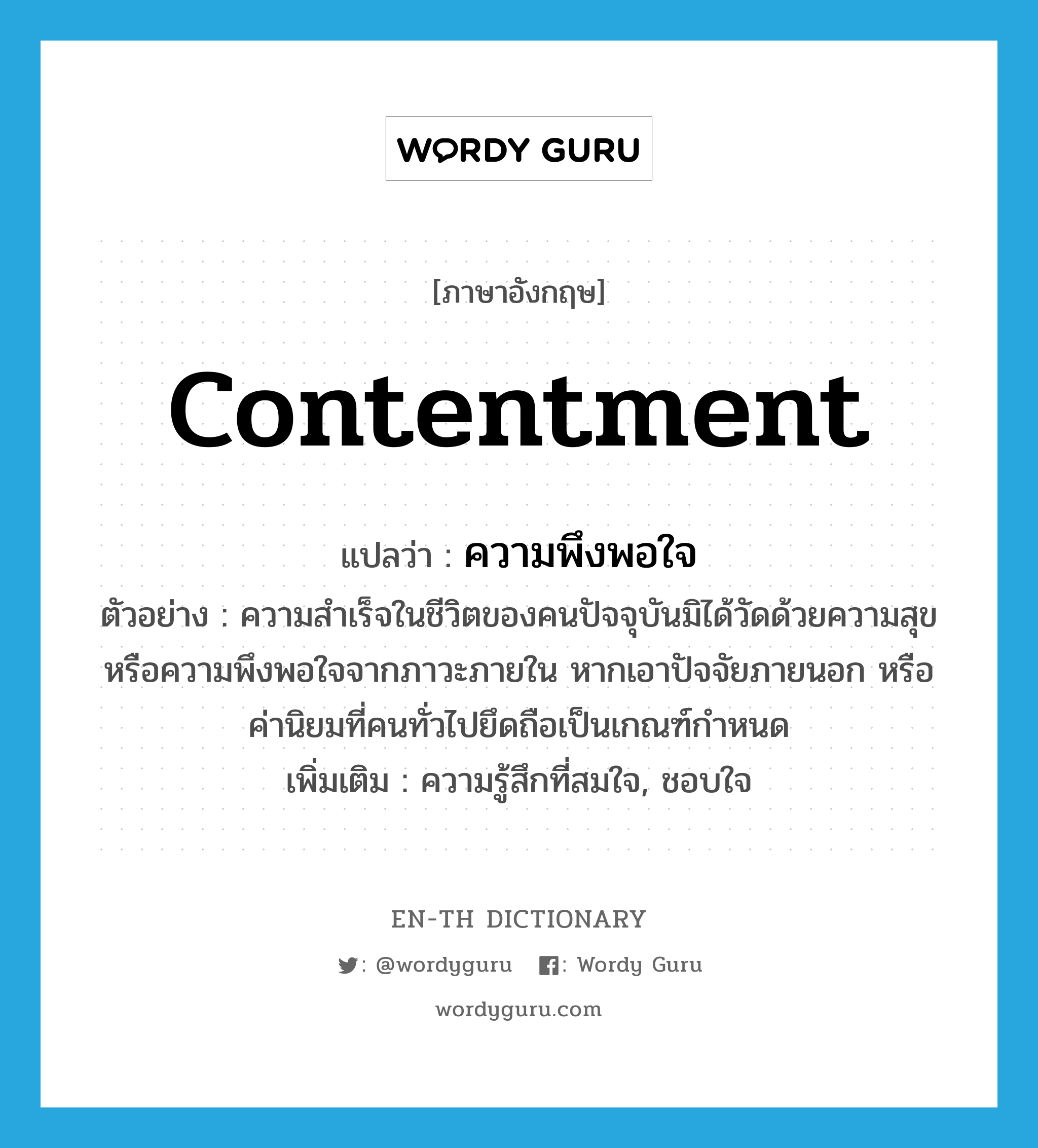 contentment แปลว่า?, คำศัพท์ภาษาอังกฤษ contentment แปลว่า ความพึงพอใจ ประเภท N ตัวอย่าง ความสำเร็จในชีวิตของคนปัจจุบันมิได้วัดด้วยความสุข หรือความพึงพอใจจากภาวะภายใน หากเอาปัจจัยภายนอก หรือค่านิยมที่คนทั่วไปยึดถือเป็นเกณฑ์กำหนด เพิ่มเติม ความรู้สึกที่สมใจ, ชอบใจ หมวด N