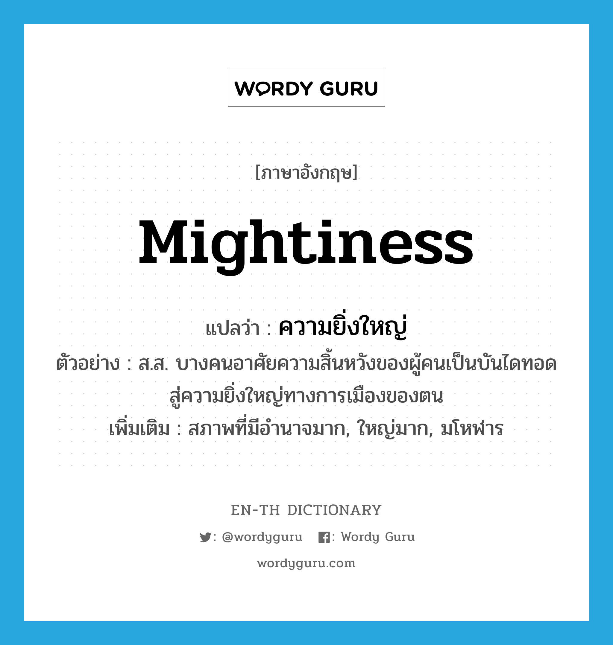 mightiness แปลว่า?, คำศัพท์ภาษาอังกฤษ mightiness แปลว่า ความยิ่งใหญ่ ประเภท N ตัวอย่าง ส.ส. บางคนอาศัยความสิ้นหวังของผู้คนเป็นบันไดทอดสู่ความยิ่งใหญ่ทางการเมืองของตน เพิ่มเติม สภาพที่มีอำนาจมาก, ใหญ่มาก, มโหฬาร หมวด N