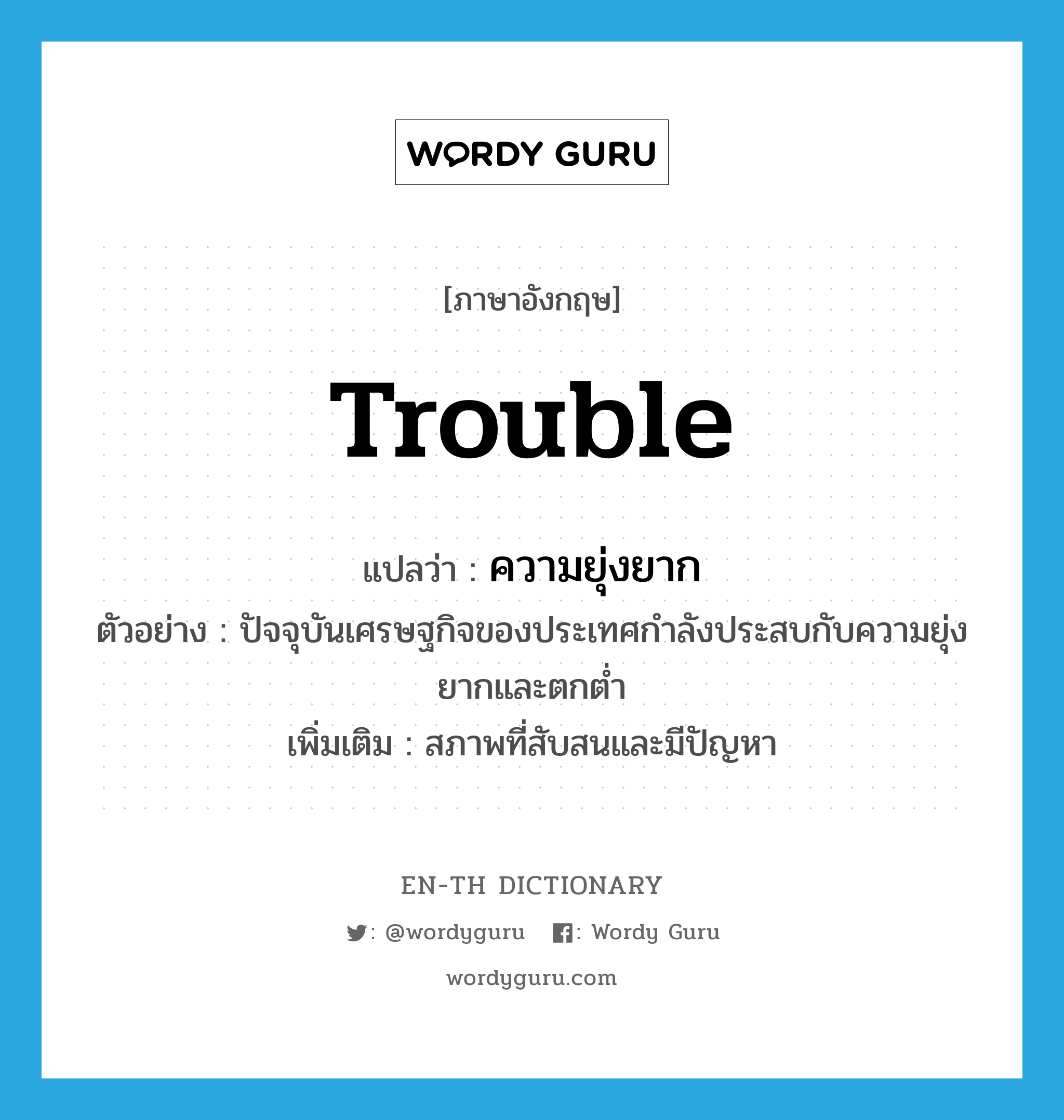 trouble แปลว่า?, คำศัพท์ภาษาอังกฤษ trouble แปลว่า ความยุ่งยาก ประเภท N ตัวอย่าง ปัจจุบันเศรษฐกิจของประเทศกำลังประสบกับความยุ่งยากและตกต่ำ เพิ่มเติม สภาพที่สับสนและมีปัญหา หมวด N