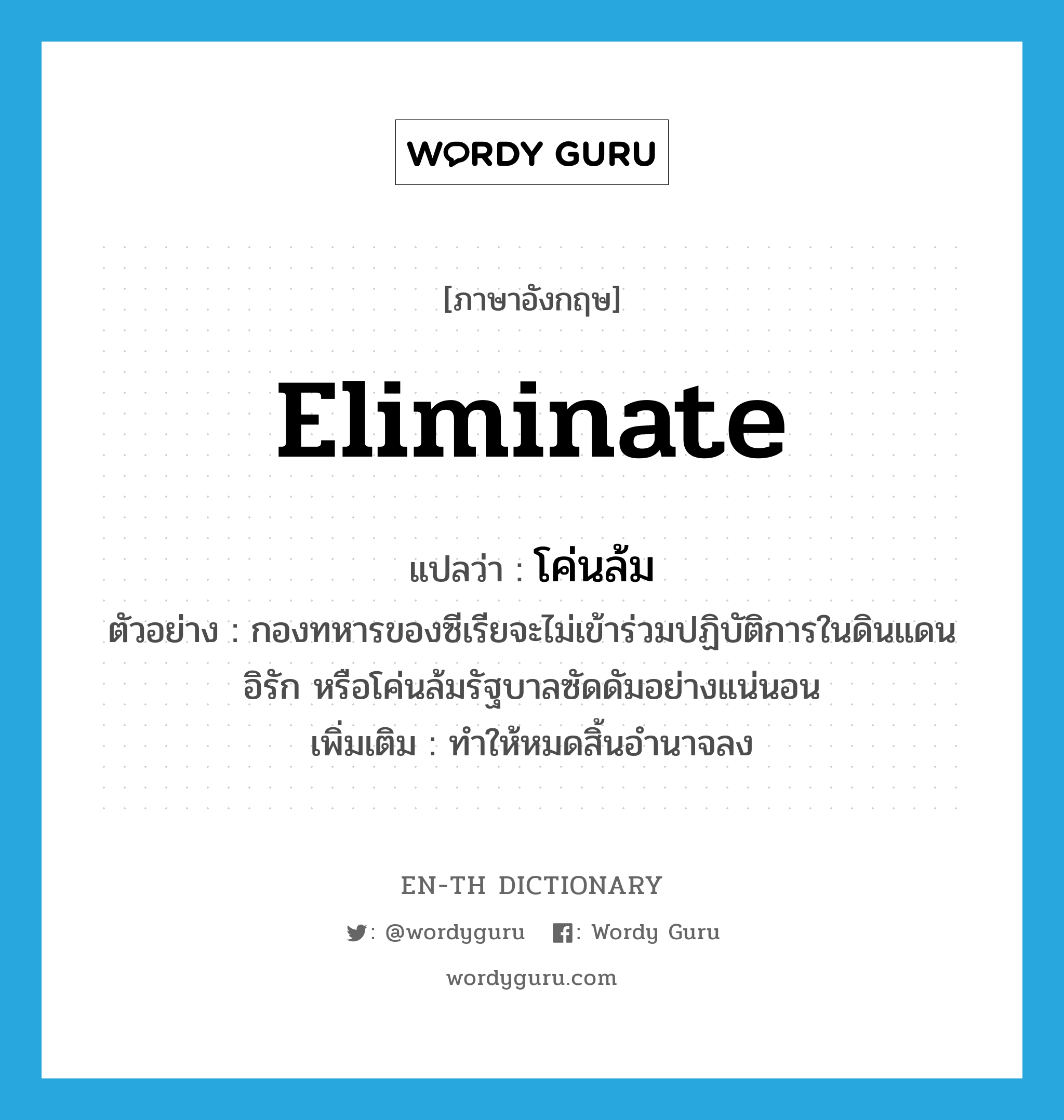 eliminate แปลว่า?, คำศัพท์ภาษาอังกฤษ eliminate แปลว่า โค่นล้ม ประเภท V ตัวอย่าง กองทหารของซีเรียจะไม่เข้าร่วมปฏิบัติการในดินแดนอิรัก หรือโค่นล้มรัฐบาลซัดดัมอย่างแน่นอน เพิ่มเติม ทำให้หมดสิ้นอำนาจลง หมวด V