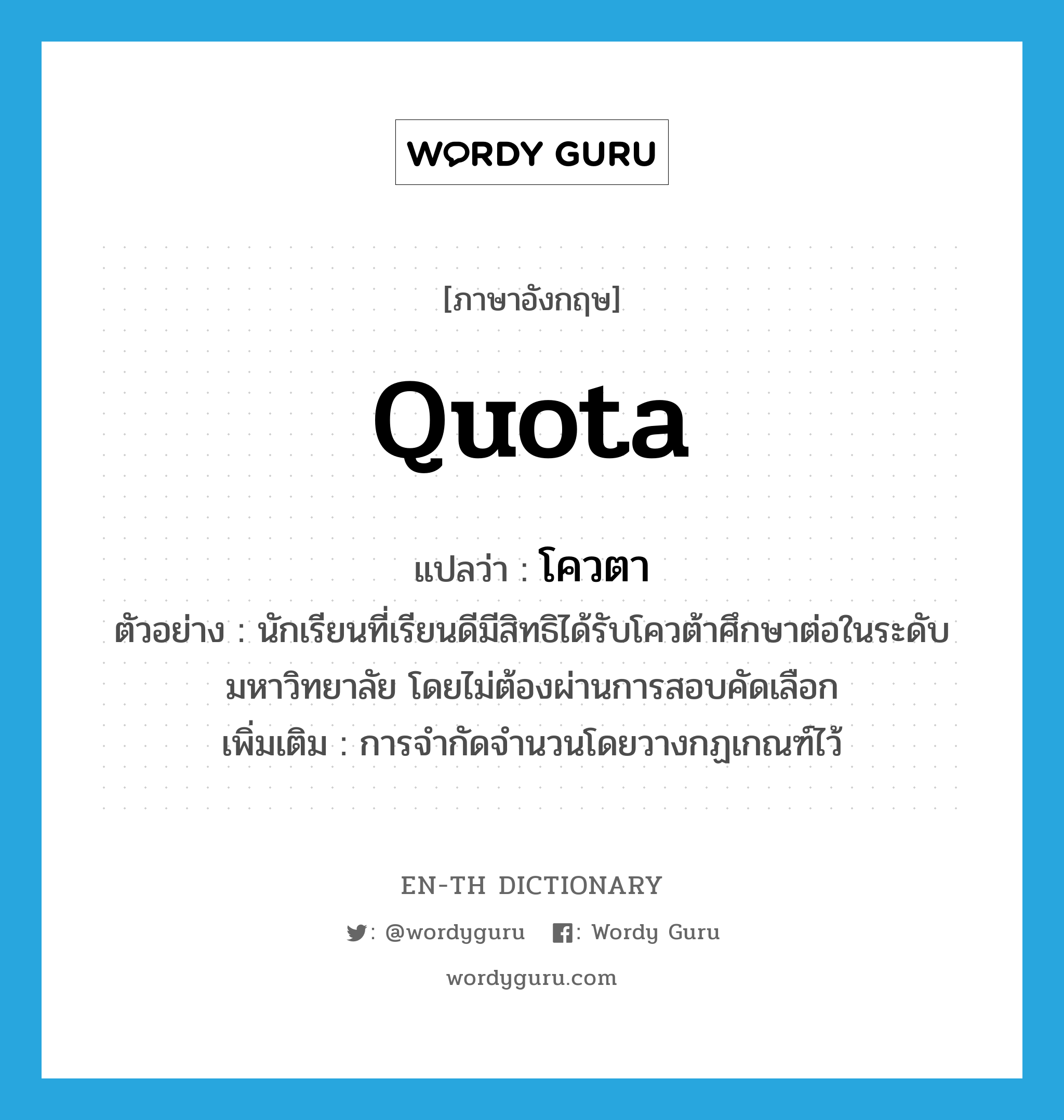 quota แปลว่า?, คำศัพท์ภาษาอังกฤษ quota แปลว่า โควตา ประเภท N ตัวอย่าง นักเรียนที่เรียนดีมีสิทธิได้รับโควต้าศึกษาต่อในระดับมหาวิทยาลัย โดยไม่ต้องผ่านการสอบคัดเลือก เพิ่มเติม การจำกัดจำนวนโดยวางกฏเกณฑ์ไว้ หมวด N