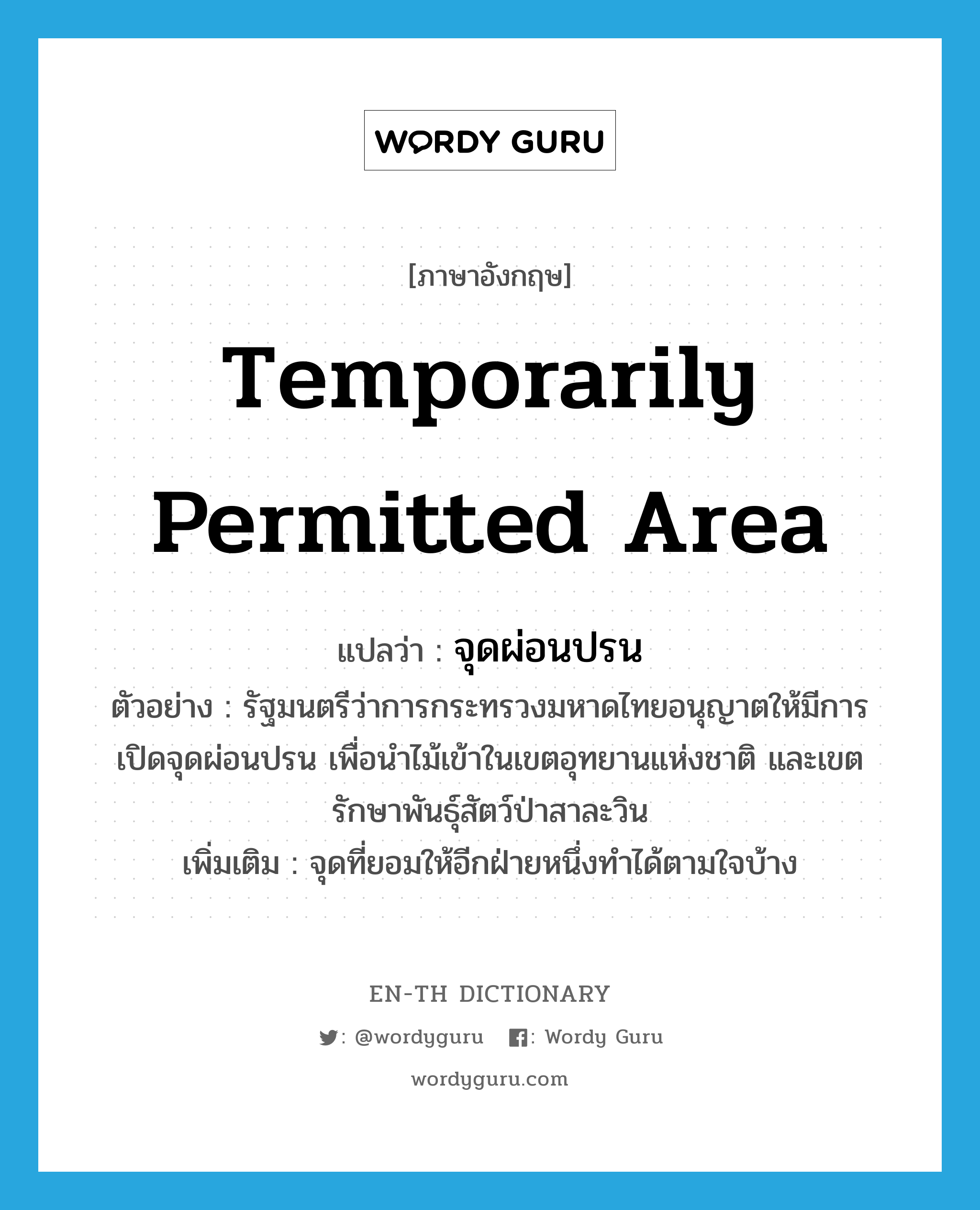 temporarily permitted area แปลว่า?, คำศัพท์ภาษาอังกฤษ temporarily permitted area แปลว่า จุดผ่อนปรน ประเภท N ตัวอย่าง รัฐมนตรีว่าการกระทรวงมหาดไทยอนุญาตให้มีการเปิดจุดผ่อนปรน เพื่อนำไม้เข้าในเขตอุทยานแห่งชาติ และเขตรักษาพันธุ์สัตว์ป่าสาละวิน เพิ่มเติม จุดที่ยอมให้อีกฝ่ายหนึ่งทำได้ตามใจบ้าง หมวด N