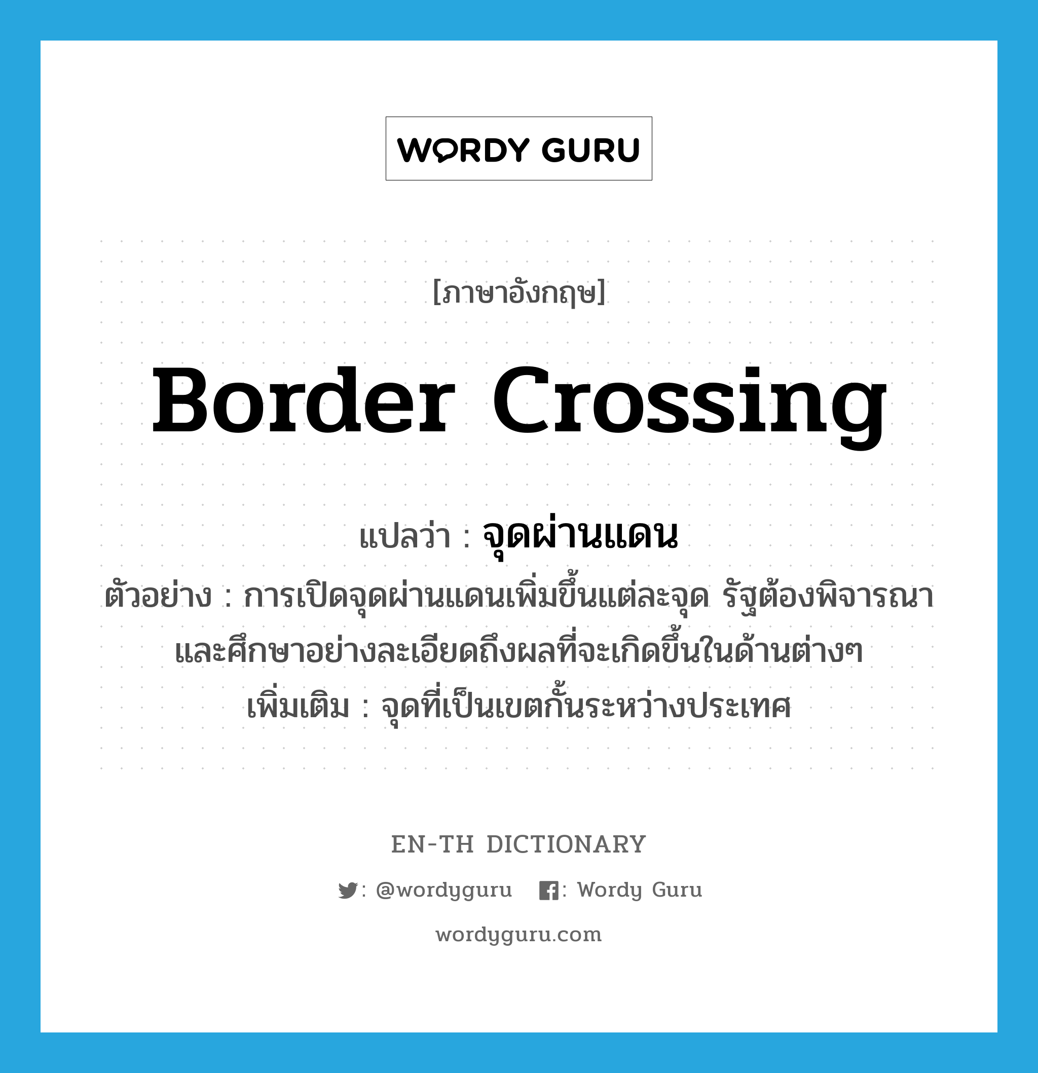 border crossing แปลว่า?, คำศัพท์ภาษาอังกฤษ border crossing แปลว่า จุดผ่านแดน ประเภท N ตัวอย่าง การเปิดจุดผ่านแดนเพิ่มขึ้นแต่ละจุด รัฐต้องพิจารณาและศึกษาอย่างละเอียดถึงผลที่จะเกิดขึ้นในด้านต่างๆ เพิ่มเติม จุดที่เป็นเขตกั้นระหว่างประเทศ หมวด N