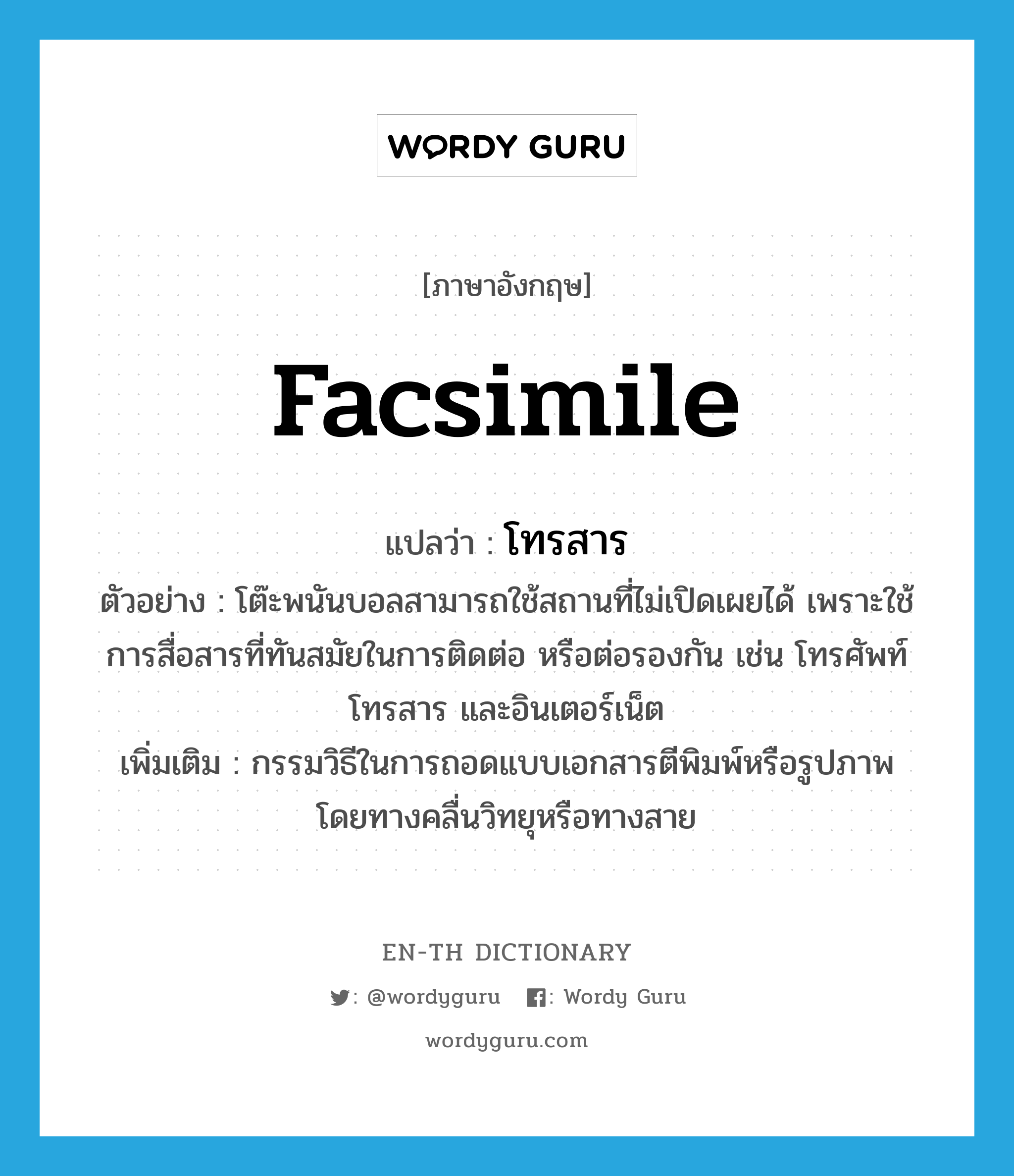 facsimile แปลว่า?, คำศัพท์ภาษาอังกฤษ facsimile แปลว่า โทรสาร ประเภท N ตัวอย่าง โต๊ะพนันบอลสามารถใช้สถานที่ไม่เปิดเผยได้ เพราะใช้การสื่อสารที่ทันสมัยในการติดต่อ หรือต่อรองกัน เช่น โทรศัพท์ โทรสาร และอินเตอร์เน็ต เพิ่มเติม กรรมวิธีในการถอดแบบเอกสารตีพิมพ์หรือรูปภาพ โดยทางคลื่นวิทยุหรือทางสาย หมวด N