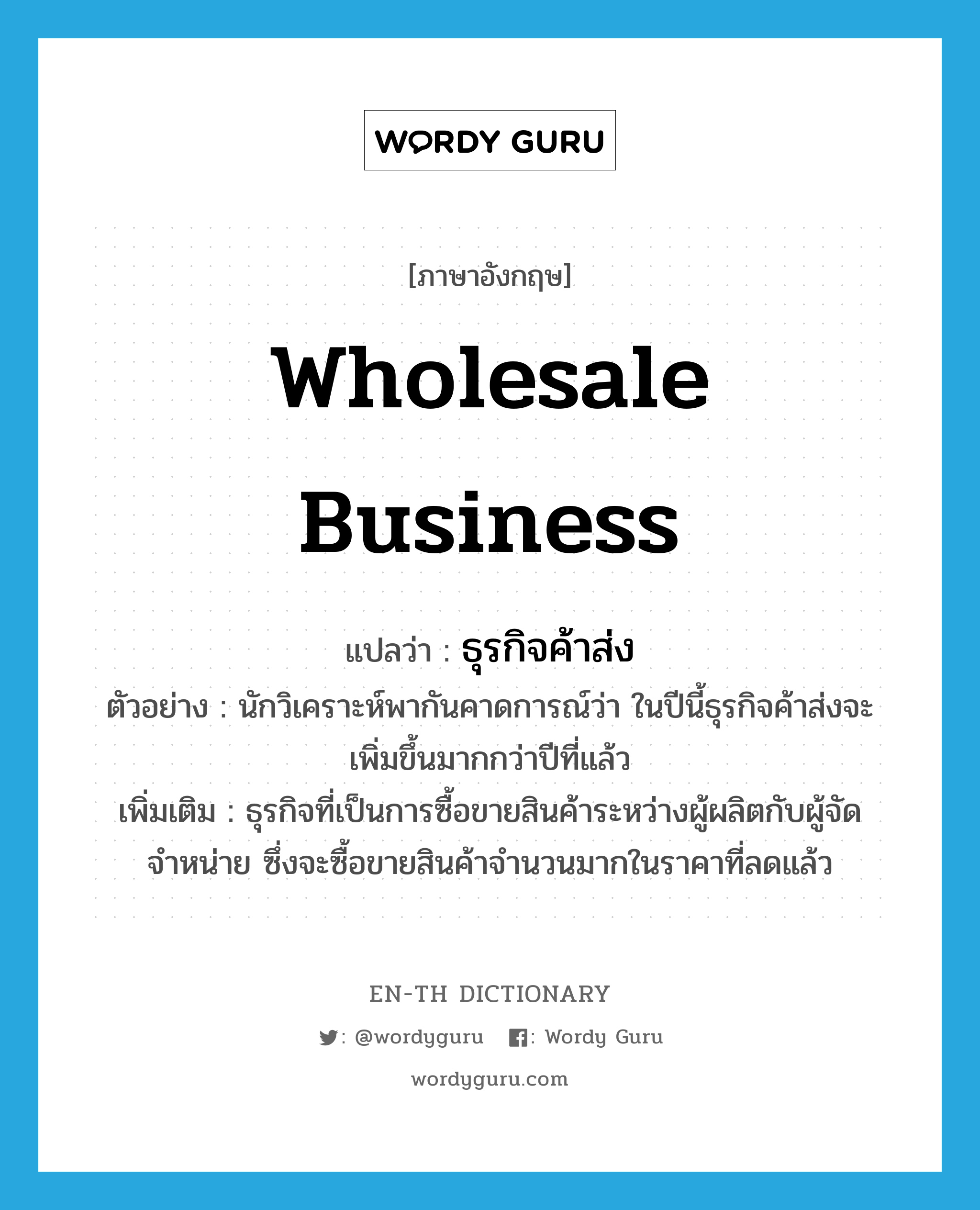 wholesale business แปลว่า?, คำศัพท์ภาษาอังกฤษ wholesale business แปลว่า ธุรกิจค้าส่ง ประเภท N ตัวอย่าง นักวิเคราะห์พากันคาดการณ์ว่า ในปีนี้ธุรกิจค้าส่งจะเพิ่มขึ้นมากกว่าปีที่แล้ว เพิ่มเติม ธุรกิจที่เป็นการซื้อขายสินค้าระหว่างผู้ผลิตกับผู้จัดจำหน่าย ซึ่งจะซื้อขายสินค้าจำนวนมากในราคาที่ลดแล้ว หมวด N