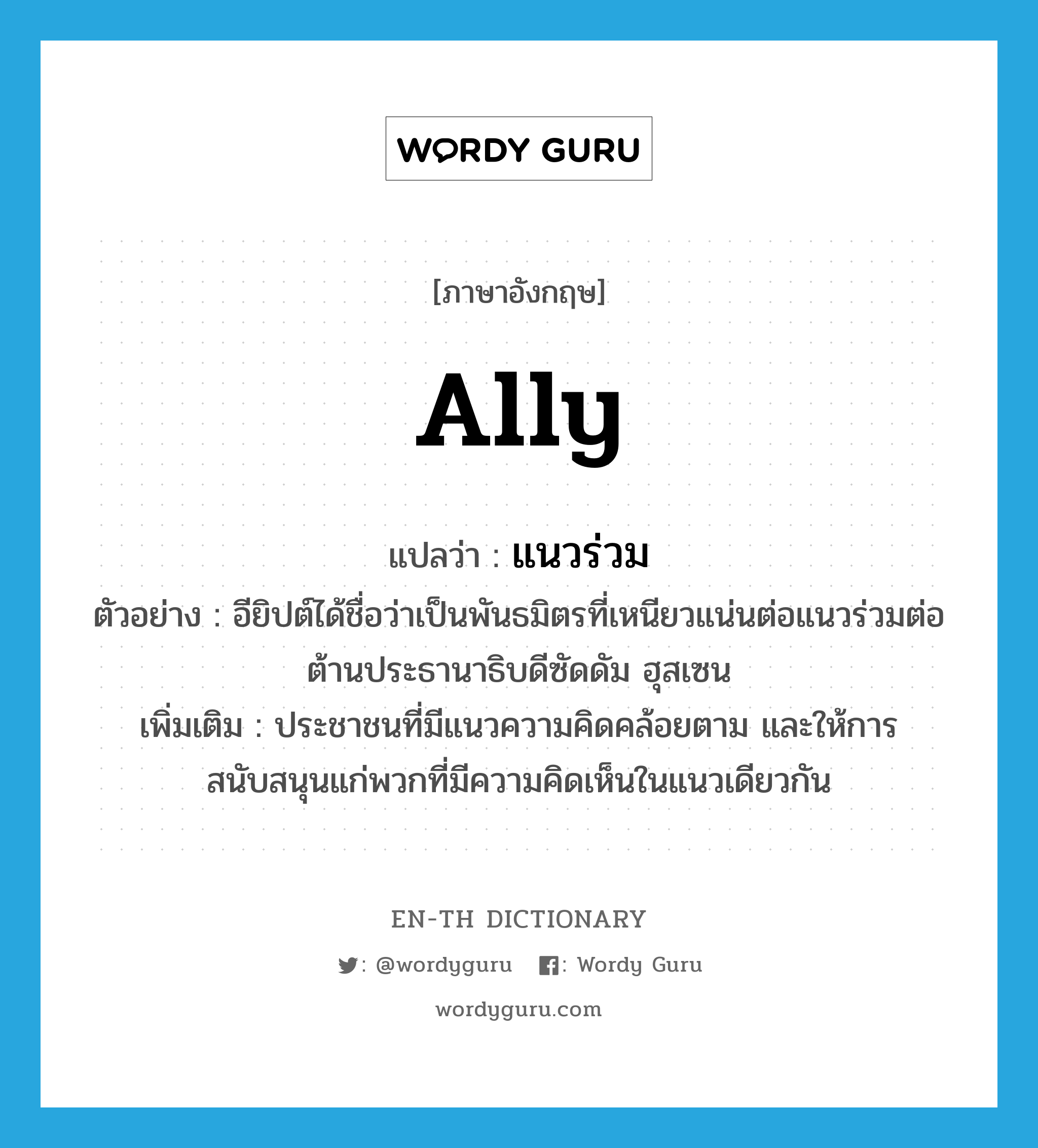 ally แปลว่า?, คำศัพท์ภาษาอังกฤษ ally แปลว่า แนวร่วม ประเภท N ตัวอย่าง อียิปต์ได้ชื่อว่าเป็นพันธมิตรที่เหนียวแน่นต่อแนวร่วมต่อต้านประธานาธิบดีซัดดัม ฮุสเซน เพิ่มเติม ประชาชนที่มีแนวความคิดคล้อยตาม และให้การสนับสนุนแก่พวกที่มีความคิดเห็นในแนวเดียวกัน หมวด N