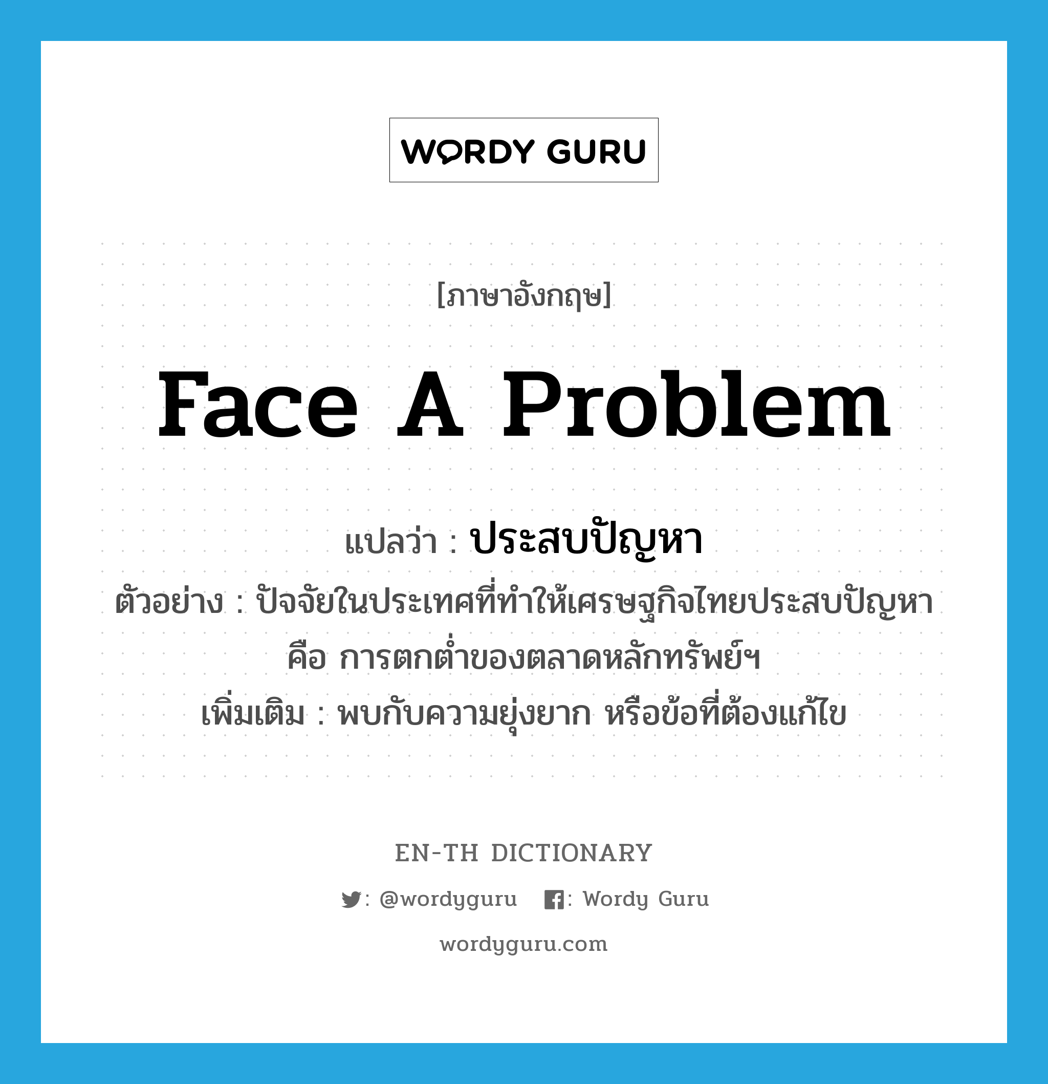 face a problem แปลว่า?, คำศัพท์ภาษาอังกฤษ face a problem แปลว่า ประสบปัญหา ประเภท V ตัวอย่าง ปัจจัยในประเทศที่ทำให้เศรษฐกิจไทยประสบปัญหา คือ การตกต่ำของตลาดหลักทรัพย์ฯ เพิ่มเติม พบกับความยุ่งยาก หรือข้อที่ต้องแก้ไข หมวด V