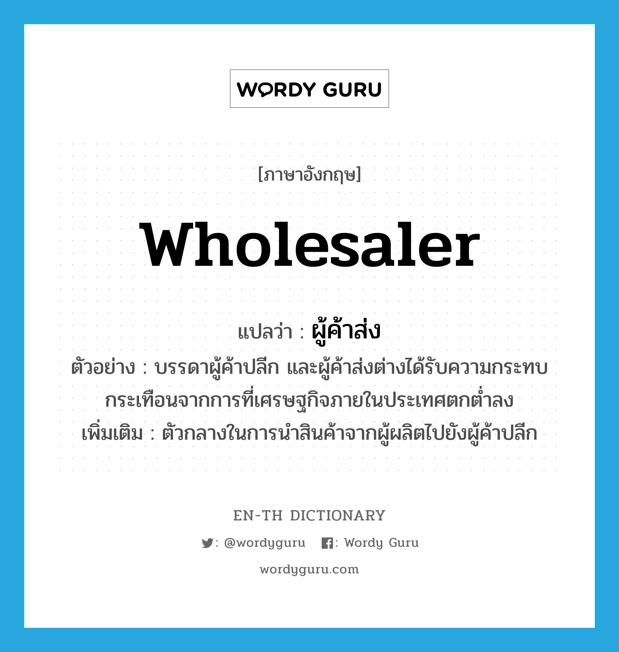 wholesaler แปลว่า?, คำศัพท์ภาษาอังกฤษ wholesaler แปลว่า ผู้ค้าส่ง ประเภท N ตัวอย่าง บรรดาผู้ค้าปลีก และผู้ค้าส่งต่างได้รับความกระทบกระเทือนจากการที่เศรษฐกิจภายในประเทศตกต่ำลง เพิ่มเติม ตัวกลางในการนำสินค้าจากผู้ผลิตไปยังผู้ค้าปลีก หมวด N