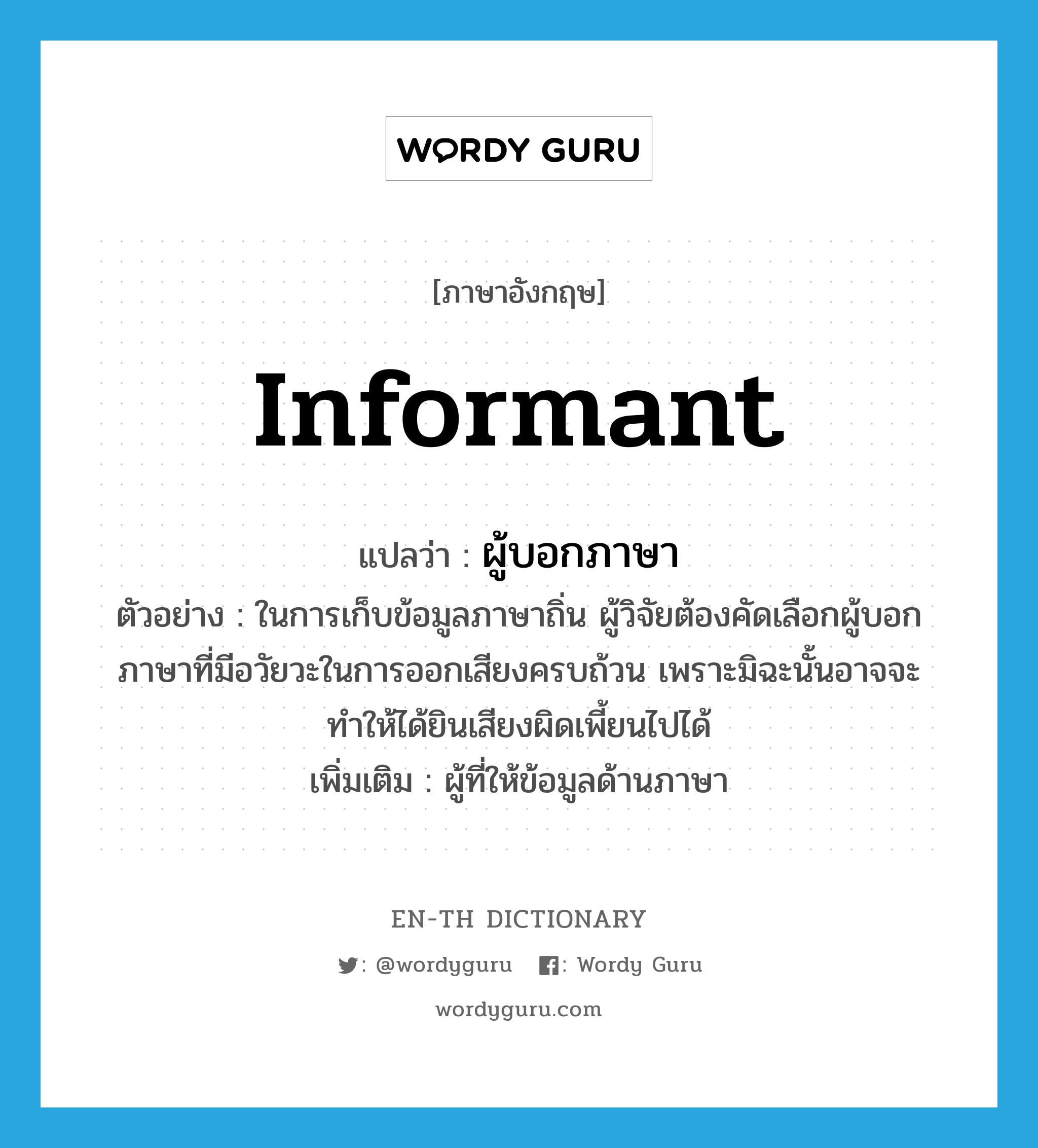 informant แปลว่า?, คำศัพท์ภาษาอังกฤษ informant แปลว่า ผู้บอกภาษา ประเภท N ตัวอย่าง ในการเก็บข้อมูลภาษาถิ่น ผู้วิจัยต้องคัดเลือกผู้บอกภาษาที่มีอวัยวะในการออกเสียงครบถ้วน เพราะมิฉะนั้นอาจจะทำให้ได้ยินเสียงผิดเพี้ยนไปได้ เพิ่มเติม ผู้ที่ให้ข้อมูลด้านภาษา หมวด N