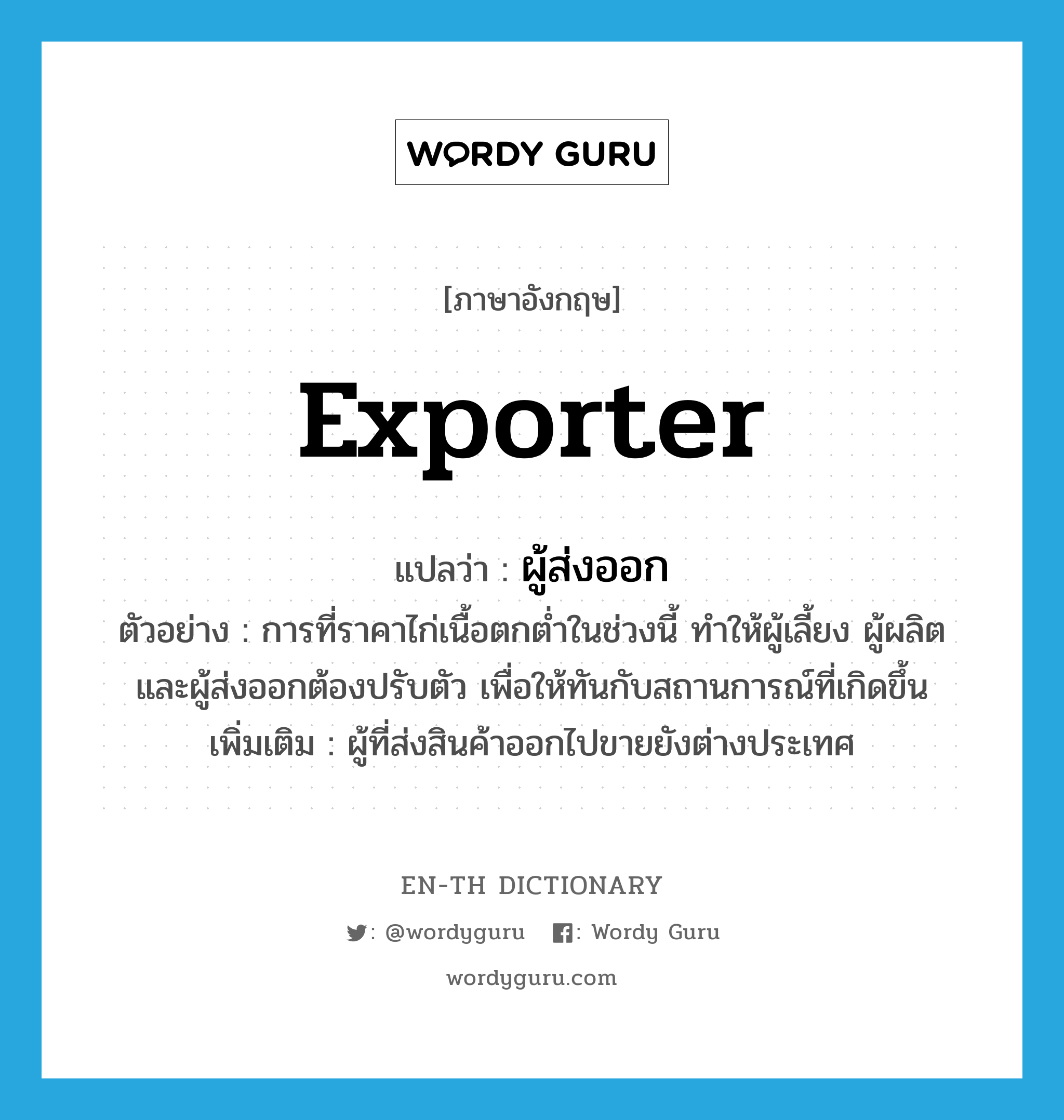 exporter แปลว่า?, คำศัพท์ภาษาอังกฤษ exporter แปลว่า ผู้ส่งออก ประเภท N ตัวอย่าง การที่ราคาไก่เนื้อตกต่ำในช่วงนี้ ทำให้ผู้เลี้ยง ผู้ผลิต และผู้ส่งออกต้องปรับตัว เพื่อให้ทันกับสถานการณ์ที่เกิดขึ้น เพิ่มเติม ผู้ที่ส่งสินค้าออกไปขายยังต่างประเทศ หมวด N