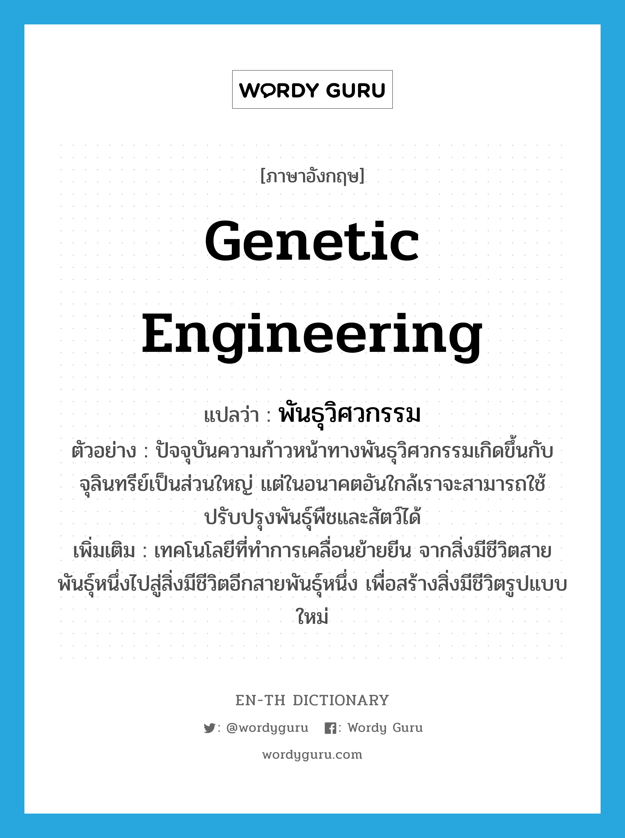 Genetic engineering แปลว่า?, คำศัพท์ภาษาอังกฤษ genetic engineering แปลว่า พันธุวิศวกรรม ประเภท N ตัวอย่าง ปัจจุบันความก้าวหน้าทางพันธุวิศวกรรมเกิดขึ้นกับจุลินทรีย์เป็นส่วนใหญ่ แต่ในอนาคตอันใกล้เราจะสามารถใช้ปรับปรุงพันธุ์พืชและสัตว์ได้ เพิ่มเติม เทคโนโลยีที่ทำการเคลื่อนย้ายยีน จากสิ่งมีชีวิตสายพันธุ์หนึ่งไปสู่สิ่งมีชีวิตอีกสายพันธุ์หนึ่ง เพื่อสร้างสิ่งมีชีวิตรูปแบบใหม่ หมวด N