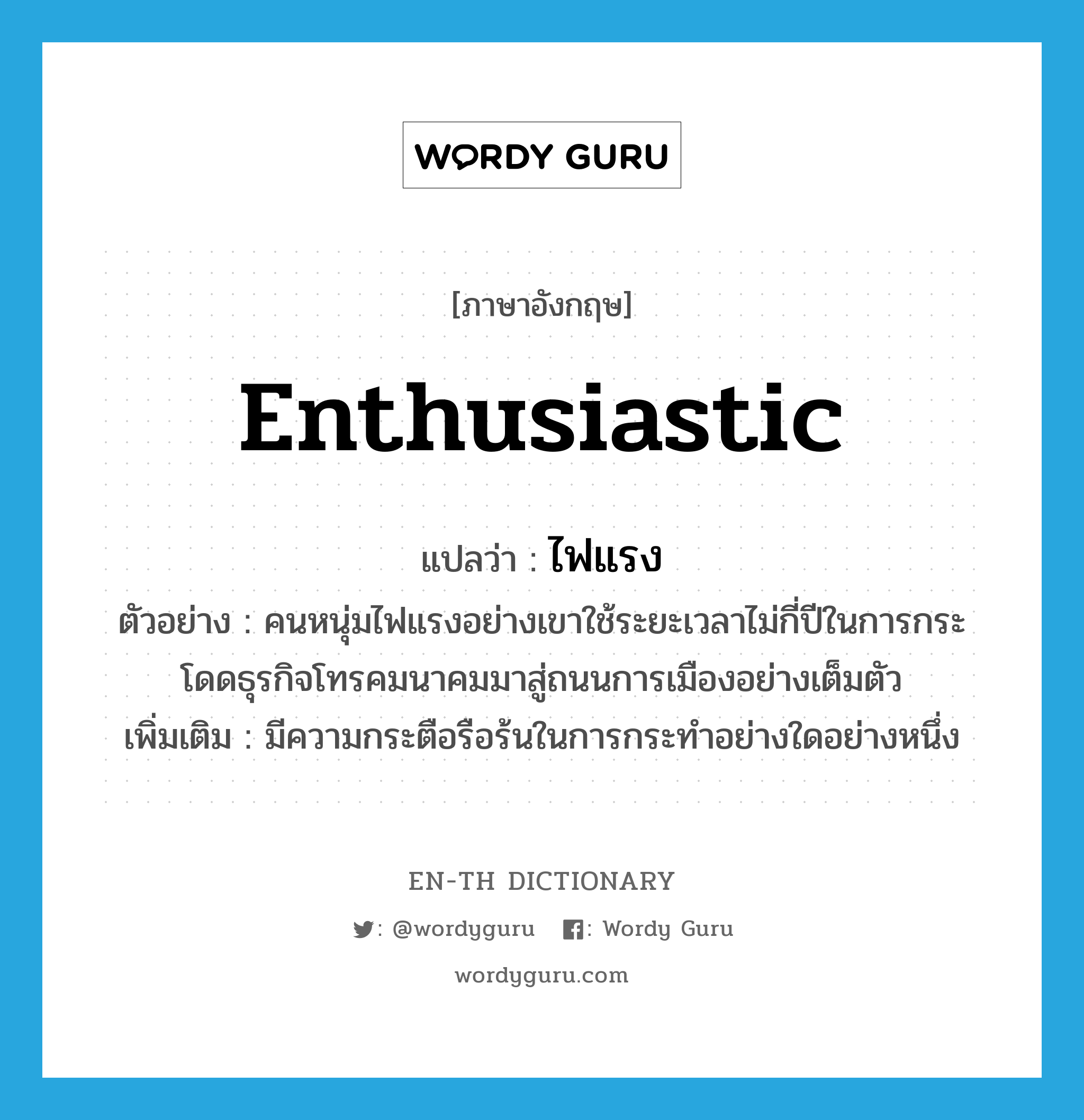 enthusiastic แปลว่า?, คำศัพท์ภาษาอังกฤษ enthusiastic แปลว่า ไฟแรง ประเภท ADJ ตัวอย่าง คนหนุ่มไฟแรงอย่างเขาใช้ระยะเวลาไม่กี่ปีในการกระโดดธุรกิจโทรคมนาคมมาสู่ถนนการเมืองอย่างเต็มตัว เพิ่มเติม มีความกระตือรือร้นในการกระทำอย่างใดอย่างหนึ่ง หมวด ADJ