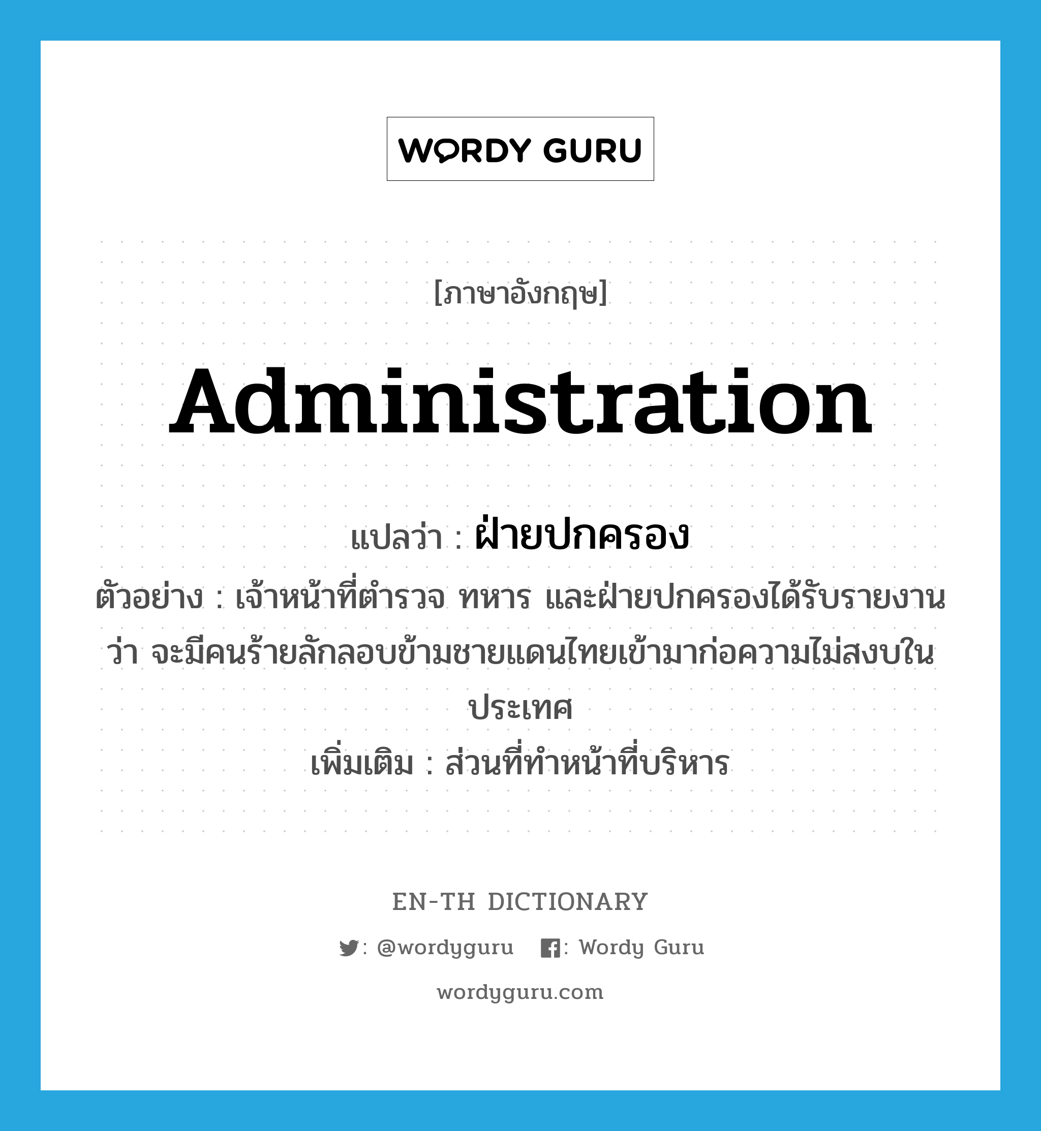 administration แปลว่า?, คำศัพท์ภาษาอังกฤษ administration แปลว่า ฝ่ายปกครอง ประเภท N ตัวอย่าง เจ้าหน้าที่ตำรวจ ทหาร และฝ่ายปกครองได้รับรายงานว่า จะมีคนร้ายลักลอบข้ามชายแดนไทยเข้ามาก่อความไม่สงบในประเทศ เพิ่มเติม ส่วนที่ทำหน้าที่บริหาร หมวด N