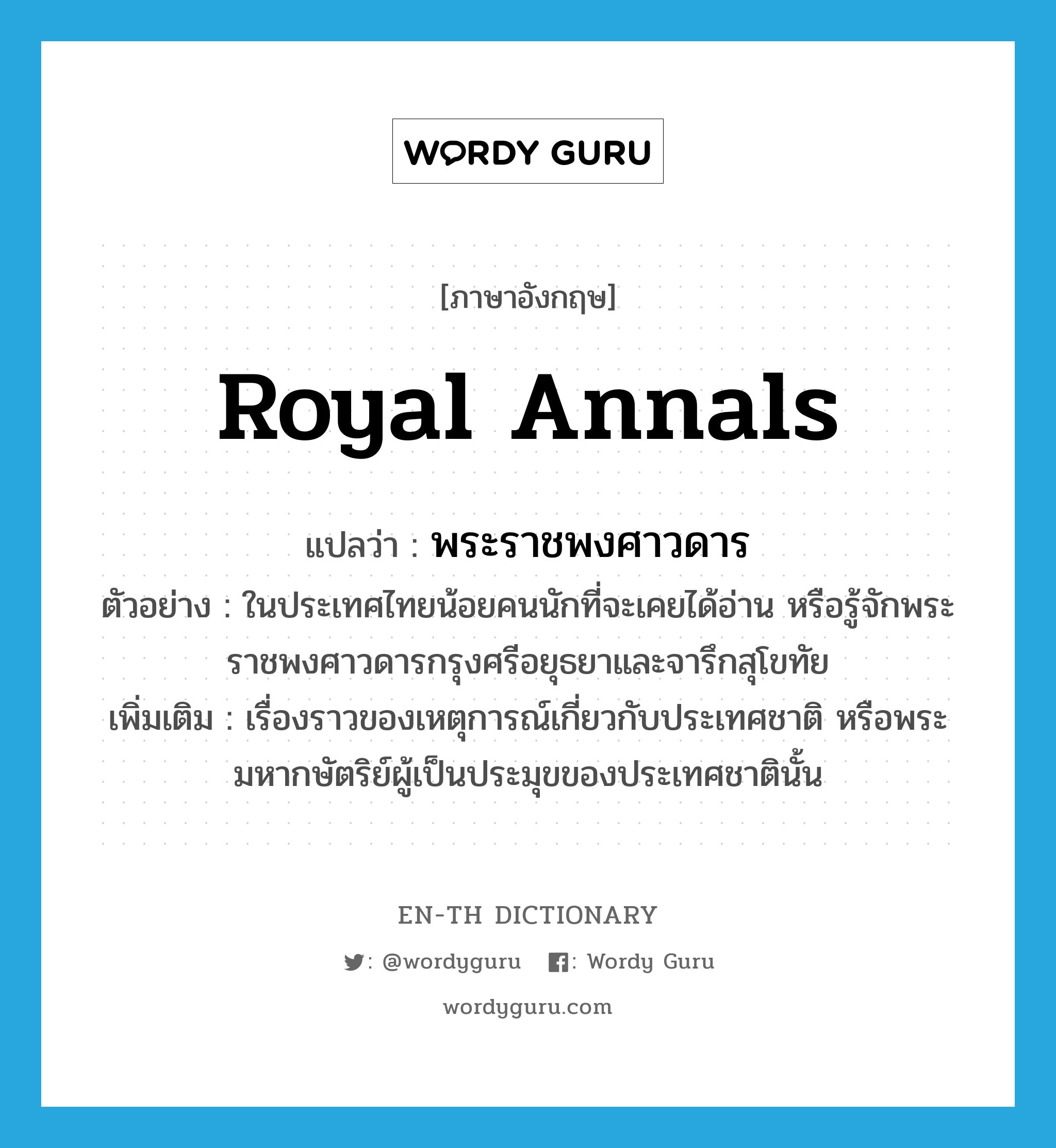 royal annals แปลว่า?, คำศัพท์ภาษาอังกฤษ royal annals แปลว่า พระราชพงศาวดาร ประเภท N ตัวอย่าง ในประเทศไทยน้อยคนนักที่จะเคยได้อ่าน หรือรู้จักพระราชพงศาวดารกรุงศรีอยุธยาและจารึกสุโขทัย เพิ่มเติม เรื่องราวของเหตุการณ์เกี่ยวกับประเทศชาติ หรือพระมหากษัตริย์ผู้เป็นประมุขของประเทศชาตินั้น หมวด N