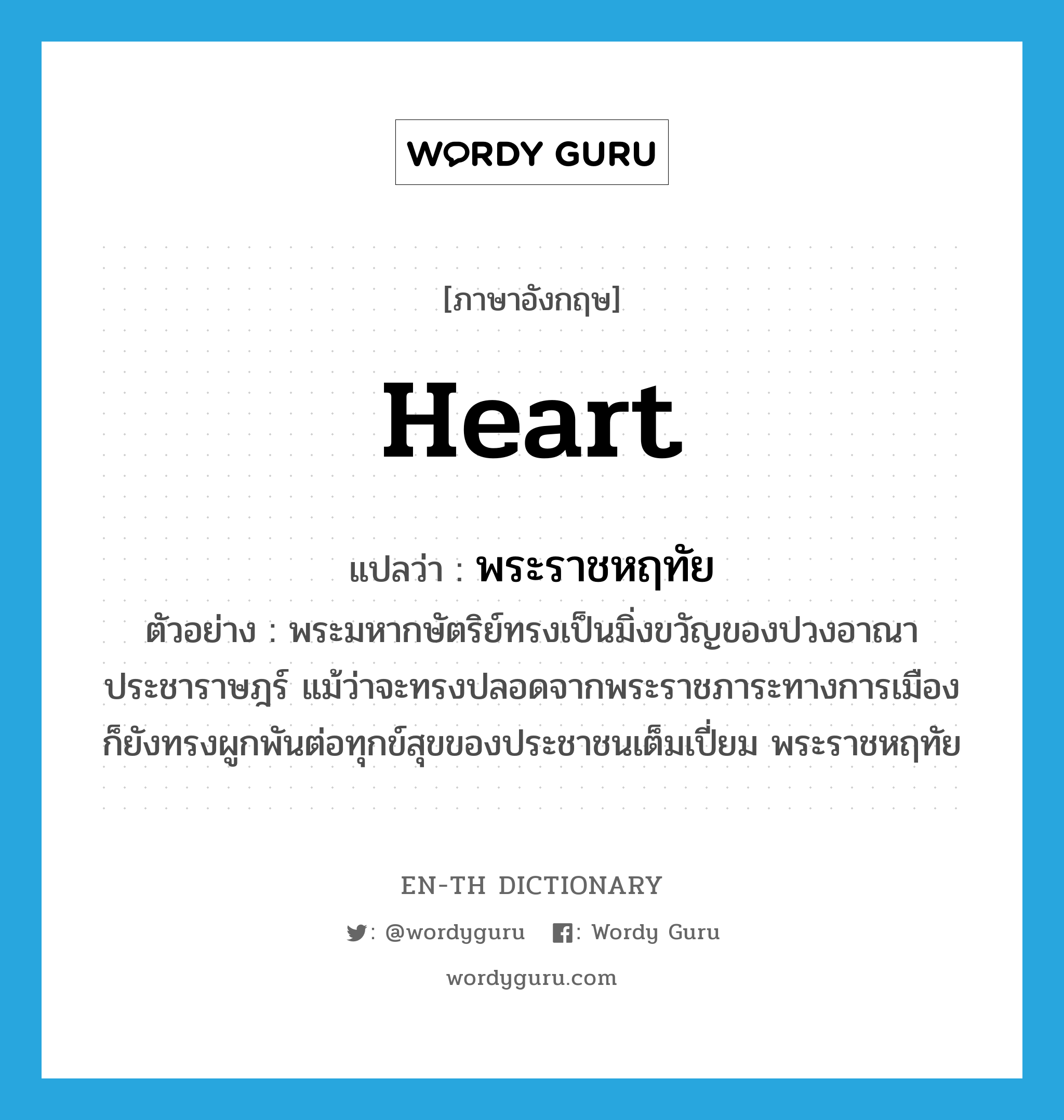 heart แปลว่า?, คำศัพท์ภาษาอังกฤษ heart แปลว่า พระราชหฤทัย ประเภท N ตัวอย่าง พระมหากษัตริย์ทรงเป็นมิ่งขวัญของปวงอาณาประชาราษฎร์ แม้ว่าจะทรงปลอดจากพระราชภาระทางการเมือง ก็ยังทรงผูกพันต่อทุกข์สุขของประชาชนเต็มเปี่ยม พระราชหฤทัย หมวด N