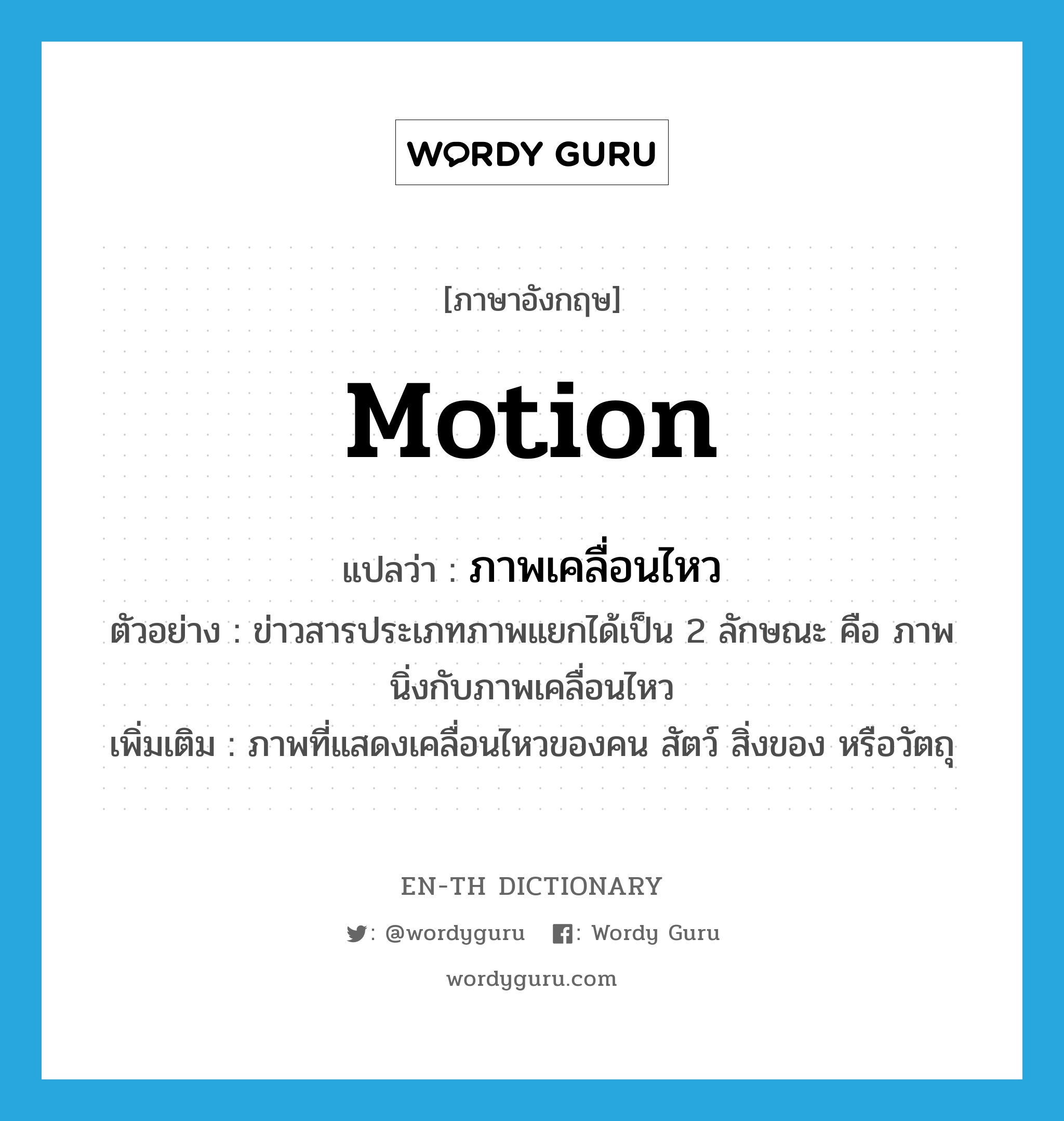 motion แปลว่า?, คำศัพท์ภาษาอังกฤษ motion แปลว่า ภาพเคลื่อนไหว ประเภท N ตัวอย่าง ข่าวสารประเภทภาพแยกได้เป็น 2 ลักษณะ คือ ภาพนิ่งกับภาพเคลื่อนไหว เพิ่มเติม ภาพที่แสดงเคลื่อนไหวของคน สัตว์ สิ่งของ หรือวัตถุ หมวด N