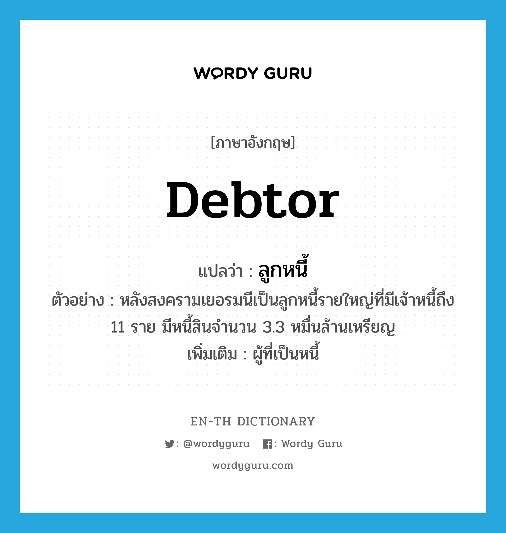 debtor แปลว่า?, คำศัพท์ภาษาอังกฤษ debtor แปลว่า ลูกหนี้ ประเภท N ตัวอย่าง หลังสงครามเยอรมนีเป็นลูกหนี้รายใหญ่ที่มีเจ้าหนี้ถึง 11 ราย มีหนี้สินจำนวน 3.3 หมื่นล้านเหรียญ เพิ่มเติม ผู้ที่เป็นหนี้ หมวด N