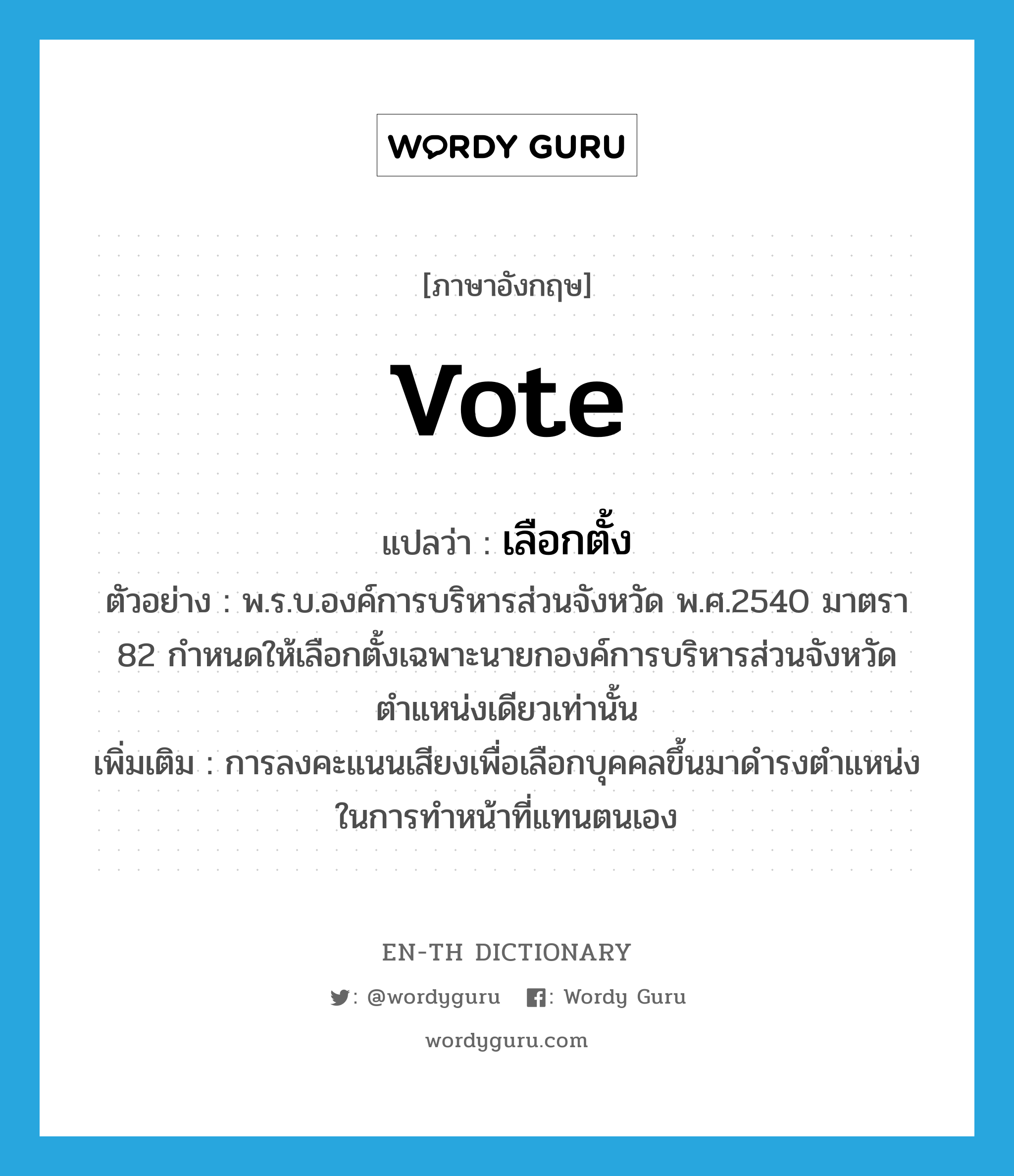 vote แปลว่า?, คำศัพท์ภาษาอังกฤษ vote แปลว่า เลือกตั้ง ประเภท V ตัวอย่าง พ.ร.บ.องค์การบริหารส่วนจังหวัด พ.ศ.2540 มาตรา 82 กำหนดให้เลือกตั้งเฉพาะนายกองค์การบริหารส่วนจังหวัดตำแหน่งเดียวเท่านั้น เพิ่มเติม การลงคะแนนเสียงเพื่อเลือกบุคคลขึ้นมาดำรงตำแหน่งในการทำหน้าที่แทนตนเอง หมวด V