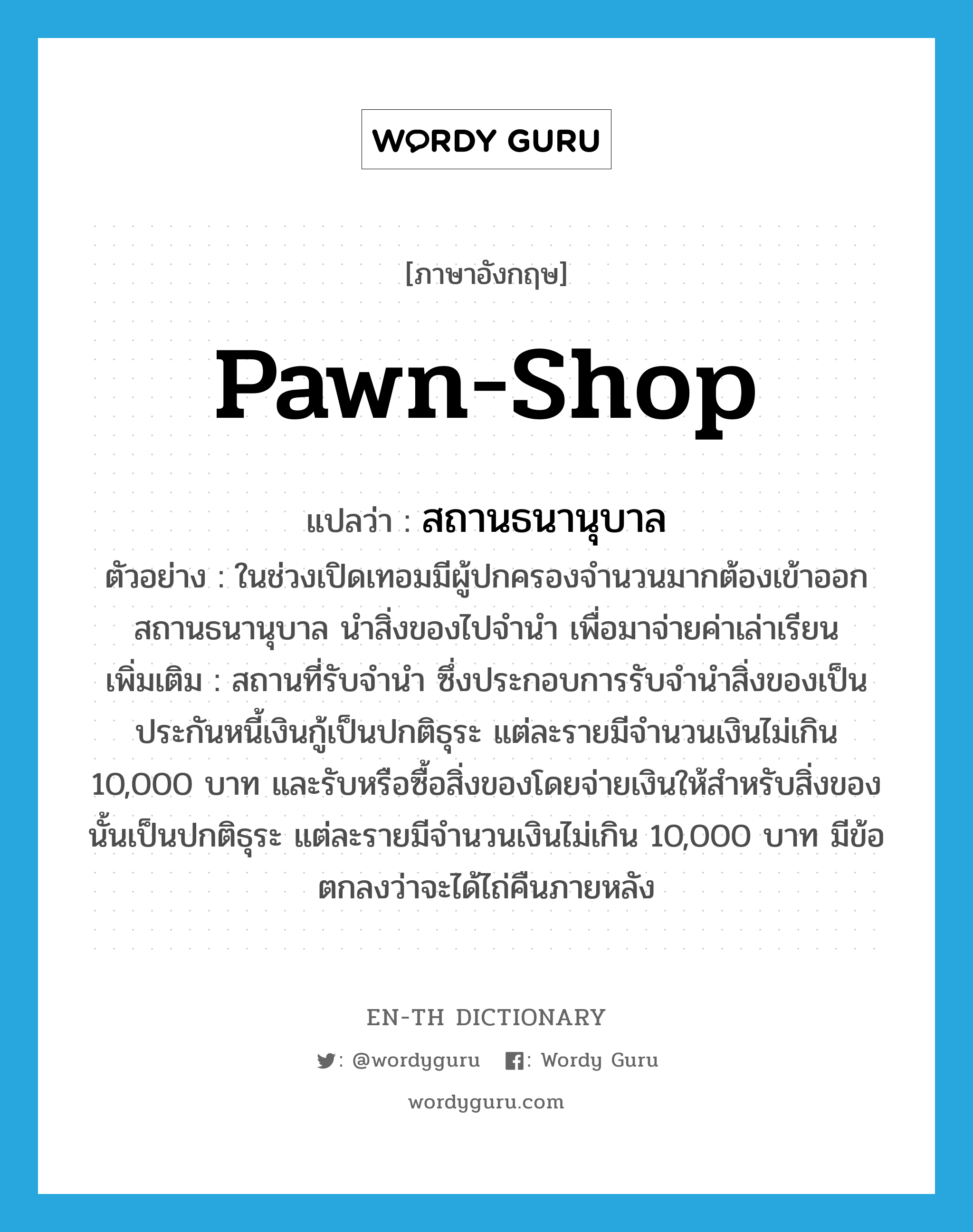 pawn-shop แปลว่า?, คำศัพท์ภาษาอังกฤษ pawn-shop แปลว่า สถานธนานุบาล ประเภท N ตัวอย่าง ในช่วงเปิดเทอมมีผู้ปกครองจำนวนมากต้องเข้าออกสถานธนานุบาล นำสิ่งของไปจำนำ เพื่อมาจ่ายค่าเล่าเรียน เพิ่มเติม สถานที่รับจำนำ ซึ่งประกอบการรับจำนำสิ่งของเป็นประกันหนี้เงินกู้เป็นปกติธุระ แต่ละรายมีจำนวนเงินไม่เกิน 10,000 บาท และรับหรือซื้อสิ่งของโดยจ่ายเงินให้สำหรับสิ่งของนั้นเป็นปกติธุระ แต่ละรายมีจำนวนเงินไม่เกิน 10,000 บาท มีข้อตกลงว่าจะได้ไถ่คืนภายหลัง หมวด N