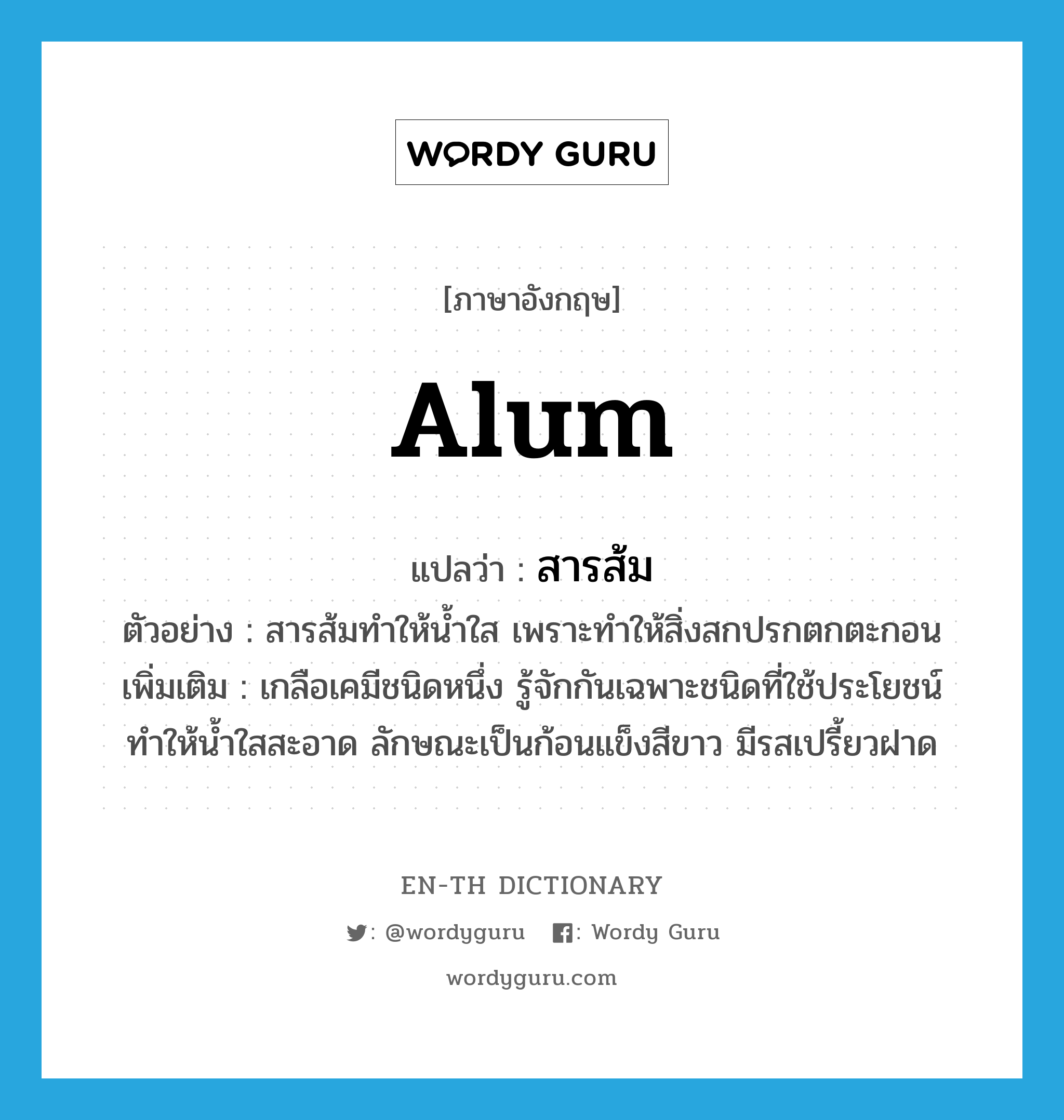 alum แปลว่า?, คำศัพท์ภาษาอังกฤษ alum แปลว่า สารส้ม ประเภท N ตัวอย่าง สารส้มทำให้น้ำใส เพราะทำให้สิ่งสกปรกตกตะกอน เพิ่มเติม เกลือเคมีชนิดหนึ่ง รู้จักกันเฉพาะชนิดที่ใช้ประโยชน์ทำให้น้ำใสสะอาด ลักษณะเป็นก้อนแข็งสีขาว มีรสเปรี้ยวฝาด หมวด N