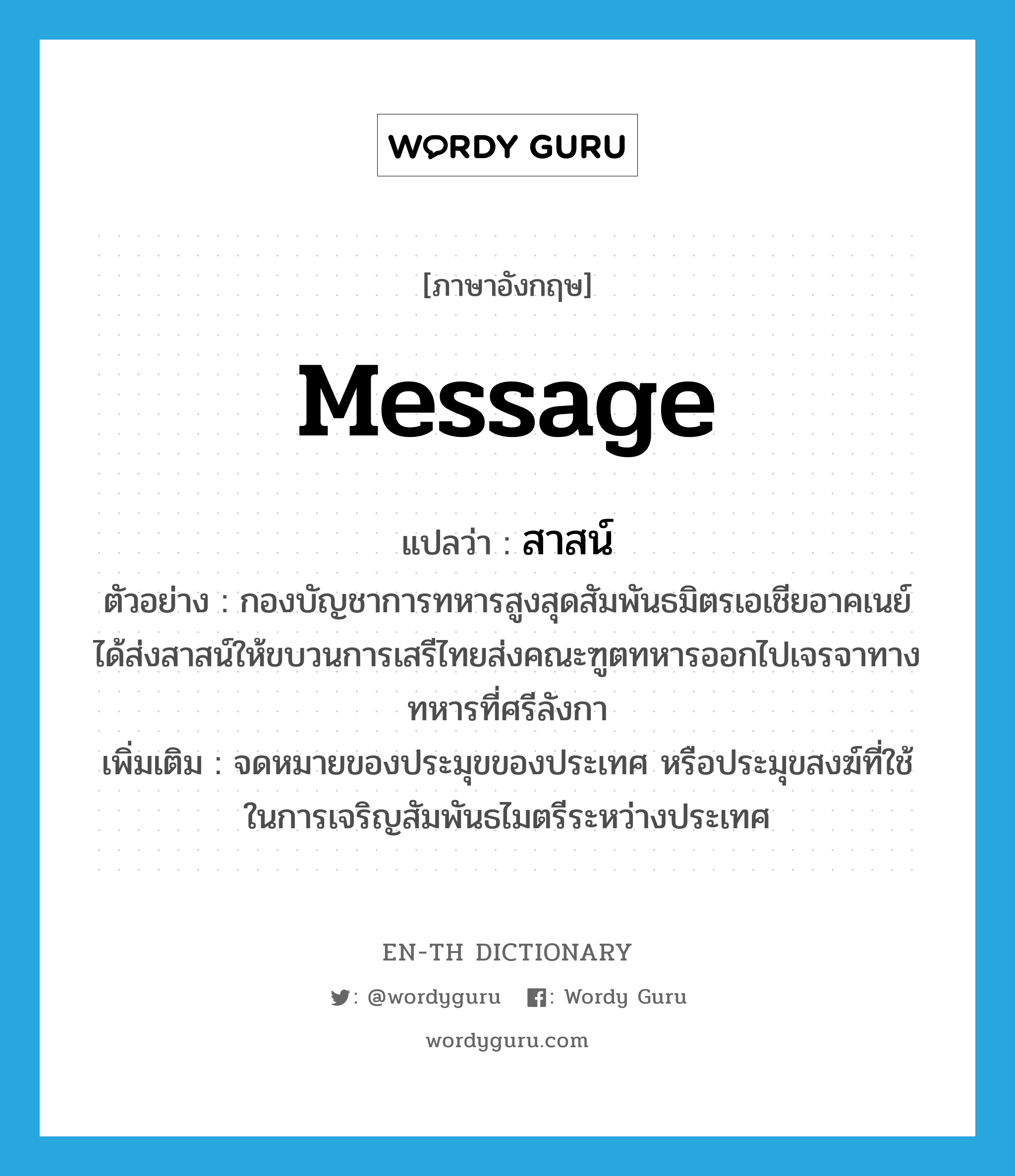 message แปลว่า?, คำศัพท์ภาษาอังกฤษ message แปลว่า สาสน์ ประเภท N ตัวอย่าง กองบัญชาการทหารสูงสุดสัมพันธมิตรเอเชียอาคเนย์ได้ส่งสาสน์ให้ขบวนการเสรีไทยส่งคณะฑูตทหารออกไปเจรจาทางทหารที่ศรีลังกา เพิ่มเติม จดหมายของประมุขของประเทศ หรือประมุขสงฆ์ที่ใช้ในการเจริญสัมพันธไมตรีระหว่างประเทศ หมวด N