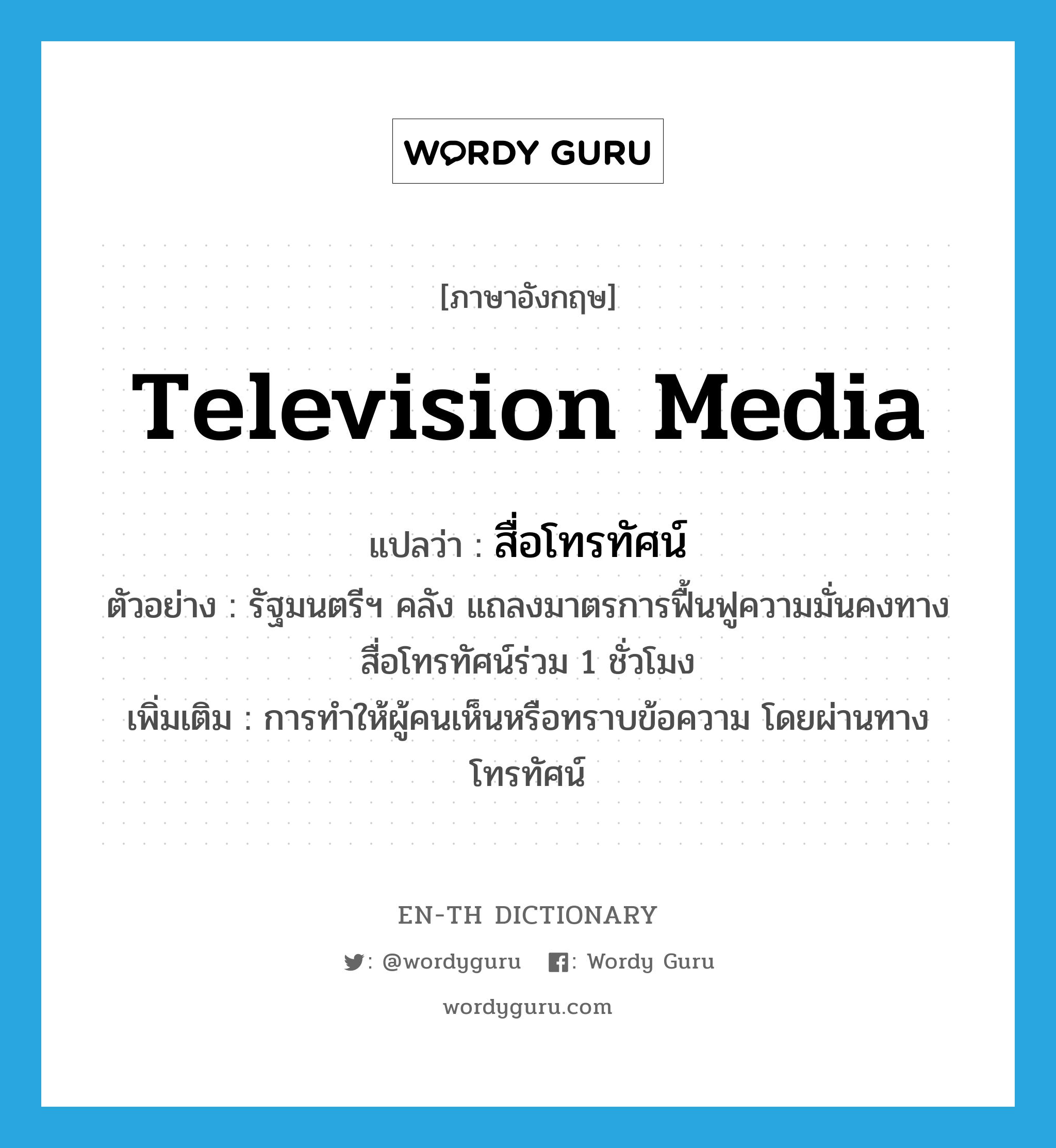 television media แปลว่า?, คำศัพท์ภาษาอังกฤษ television media แปลว่า สื่อโทรทัศน์ ประเภท N ตัวอย่าง รัฐมนตรีฯ คลัง แถลงมาตรการฟื้นฟูความมั่นคงทางสื่อโทรทัศน์ร่วม 1 ชั่วโมง เพิ่มเติม การทำให้ผู้คนเห็นหรือทราบข้อความ โดยผ่านทางโทรทัศน์ หมวด N