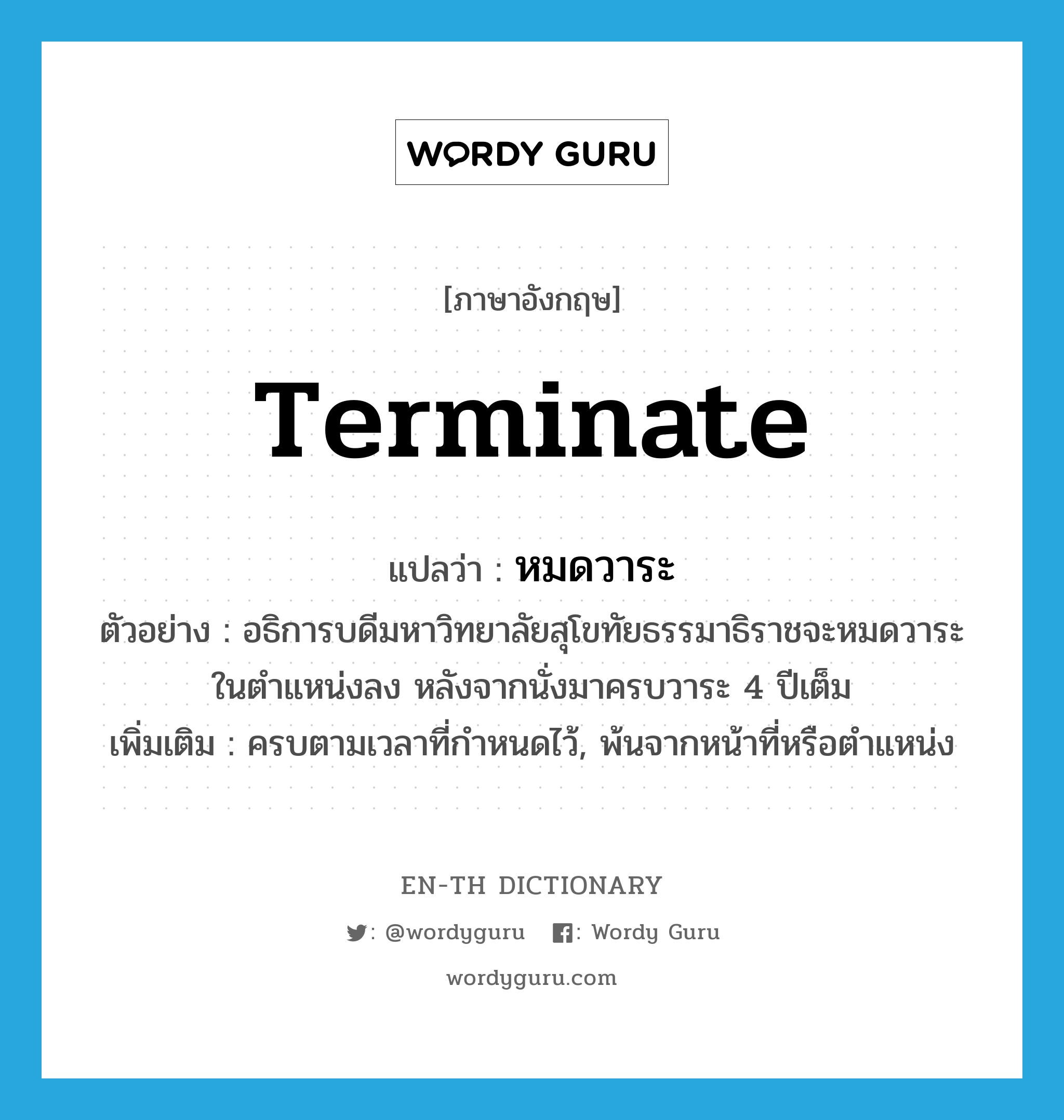 terminate แปลว่า?, คำศัพท์ภาษาอังกฤษ terminate แปลว่า หมดวาระ ประเภท V ตัวอย่าง อธิการบดีมหาวิทยาลัยสุโขทัยธรรมาธิราชจะหมดวาระในตำแหน่งลง หลังจากนั่งมาครบวาระ 4 ปีเต็ม เพิ่มเติม ครบตามเวลาที่กำหนดไว้, พ้นจากหน้าที่หรือตำแหน่ง หมวด V