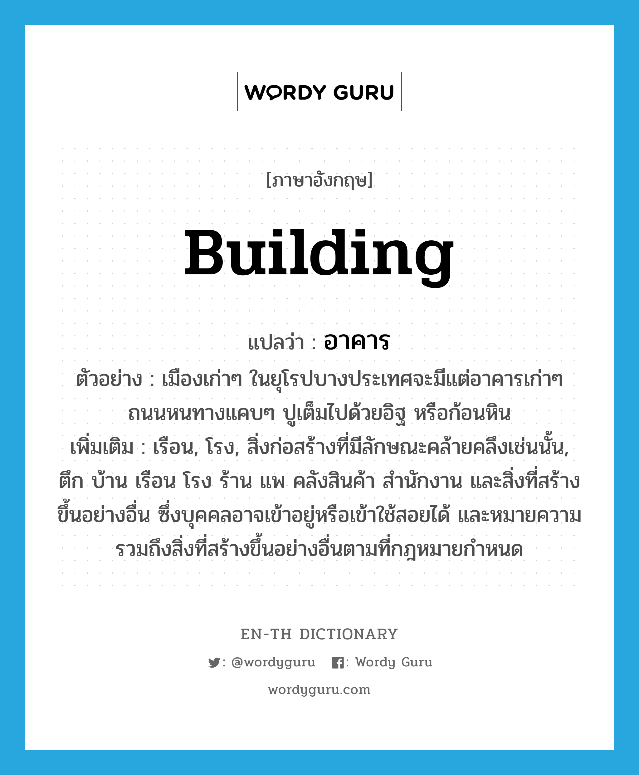 building แปลว่า?, คำศัพท์ภาษาอังกฤษ building แปลว่า อาคาร ประเภท N ตัวอย่าง เมืองเก่าๆ ในยุโรปบางประเทศจะมีแต่อาคารเก่าๆ ถนนหนทางแคบๆ ปูเต็มไปด้วยอิฐ หรือก้อนหิน เพิ่มเติม เรือน, โรง, สิ่งก่อสร้างที่มีลักษณะคล้ายคลึงเช่นนั้น, ตึก บ้าน เรือน โรง ร้าน แพ คลังสินค้า สำนักงาน และสิ่งที่สร้างขึ้นอย่างอื่น ซึ่งบุคคลอาจเข้าอยู่หรือเข้าใช้สอยได้ และหมายความรวมถึงสิ่งที่สร้างขึ้นอย่างอื่นตามที่กฎหมายกำหนด หมวด N