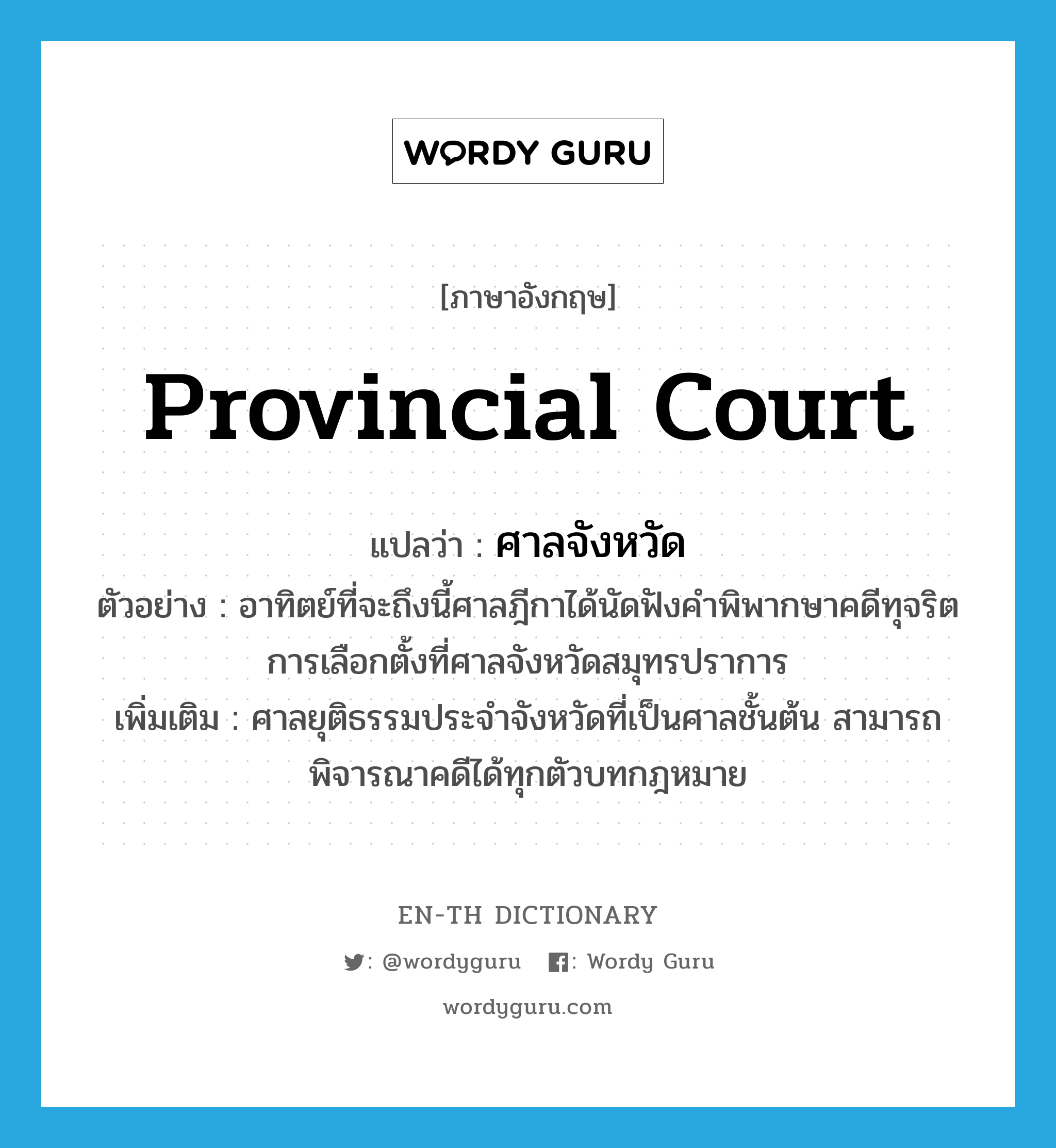 provincial court แปลว่า?, คำศัพท์ภาษาอังกฤษ provincial court แปลว่า ศาลจังหวัด ประเภท N ตัวอย่าง อาทิตย์ที่จะถึงนี้ศาลฎีกาได้นัดฟังคำพิพากษาคดีทุจริตการเลือกตั้งที่ศาลจังหวัดสมุทรปราการ เพิ่มเติม ศาลยุติธรรมประจำจังหวัดที่เป็นศาลชั้นต้น สามารถพิจารณาคดีได้ทุกตัวบทกฎหมาย หมวด N